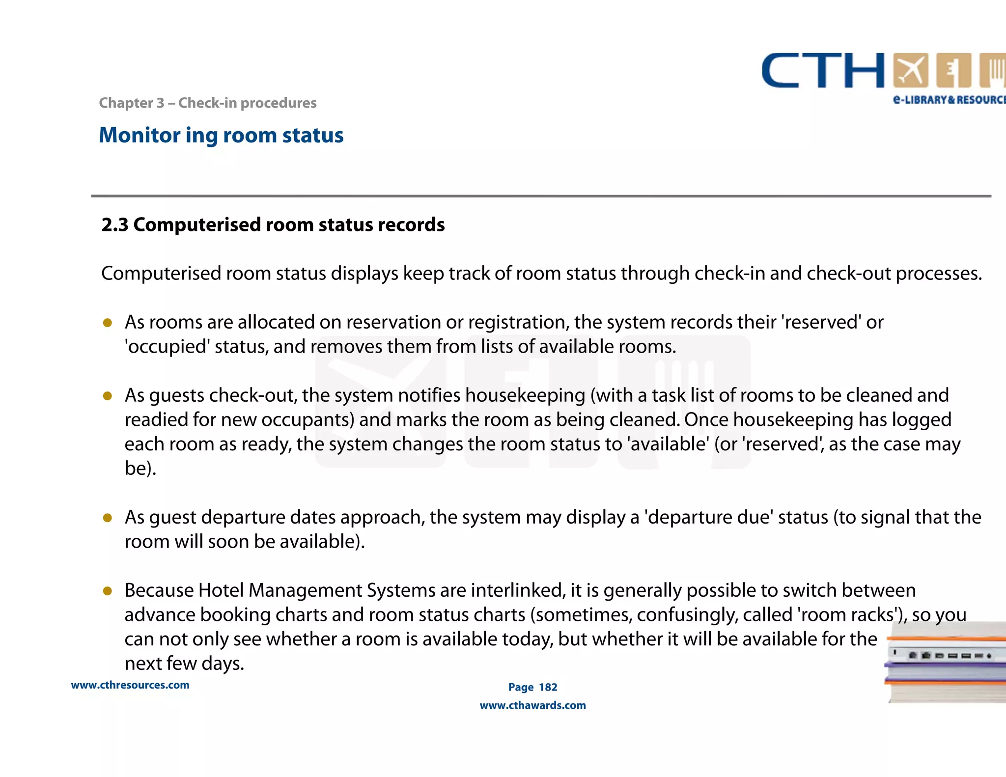 Chapter 3 – Check-in procedures 
www.cthresources.com 
Page 182 
www.cthawards.com 
Monitor ing room status 
2.3 Computerised room status records 
Computerised room status displays keep track of room status through check-in and check-out processes. 
● As rooms are allocated on reservation or registration, the system records their 'reserved' or 
'occupied' status, and removes them from lists of available rooms. 
● As guests check-out, the system notifies housekeeping (with a task list of rooms to be cleaned and 
readied for new occupants) and marks the room as being cleaned. Once housekeeping has logged 
each room as ready, the system changes the room status to 'available' (or 'reserved', as the case may 
be). 
● As guest departure dates approach, the system may display a 'departure due' status (to signal that the 
room will soon be available). 
● Because Hotel Management Systems are interlinked, it is generally possible to switch between 
advance booking charts and room status charts (sometimes, confusingly, called 'room racks'), so you 
can not only see whether a room is available today, but whether it will be available for the 
next few days. 
 