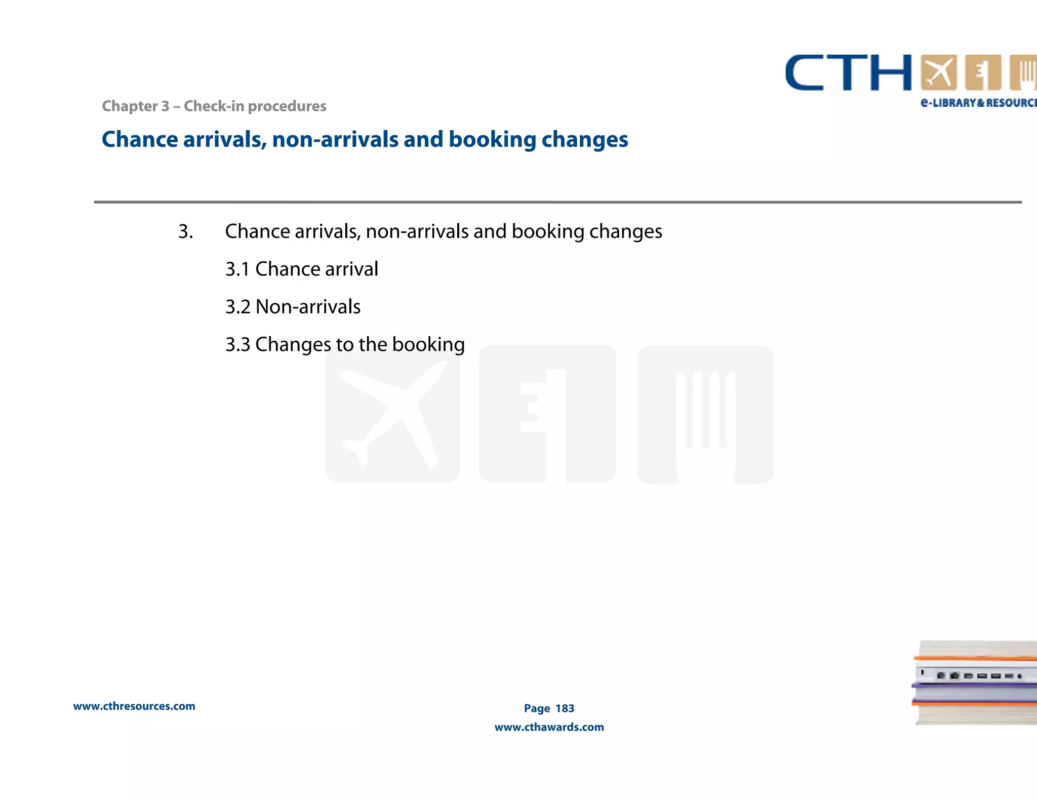 Chance arrivals, non-arrivals and booking changes 
www.cthresources.com 
Page 183 
www.cthawards.com 
Chapter 3 –– Check-in procedures 
3. Chance arrivals, non-arrivals and booking changes 
3.1 Chance arrival 
3.2 Non-arrivals 
3.3 Changes to the booking 
 