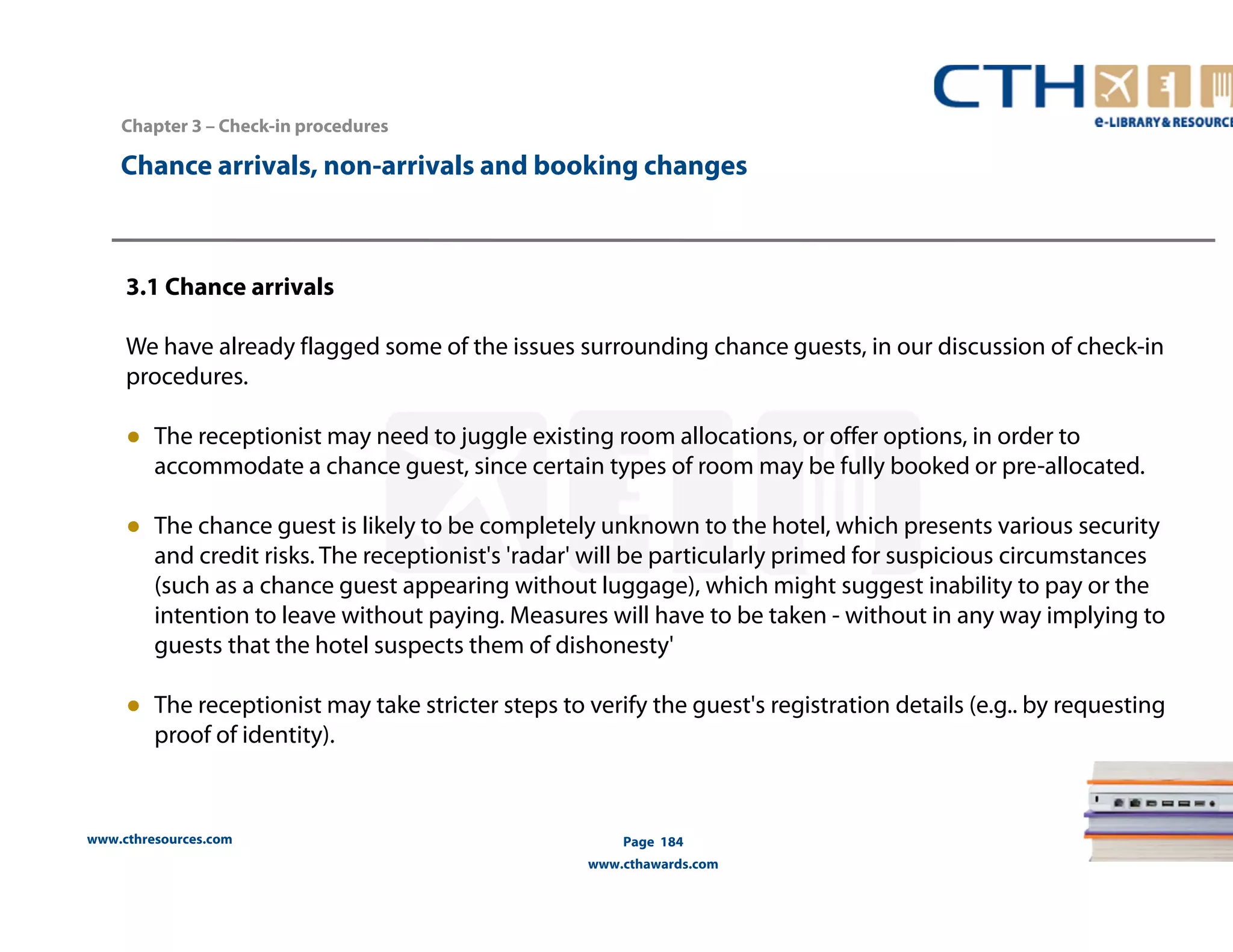 Chapter 3 – Check-in procedures 
Chance arrivals, non-arrivals and booking changes 
3.1 Chance arrivals 
We have already flagged some of the issues surrounding chance guests, in our discussion of check-in 
procedures. 
● The receptionist may need to juggle existing room allocations, or offer options, in order to 
accommodate a chance guest, since certain types of room may be fully booked or pre-allocated. 
● The chance guest is likely to be completely unknown to the hotel, which presents various security 
and credit risks. The receptionist's 'radar' will be particularly primed for suspicious circumstances 
(such as a chance guest appearing without luggage), which might suggest inability to pay or the 
intention to leave without paying. Measures will have to be taken - without in any way implying to 
guests that the hotel suspects them of dishonesty' 
● The receptionist may take stricter steps to verify the guest's registration details (e.g.. by requesting 
proof of identity). 
www.cthresources.com 
Page 184 
www.cthawards.com 
 