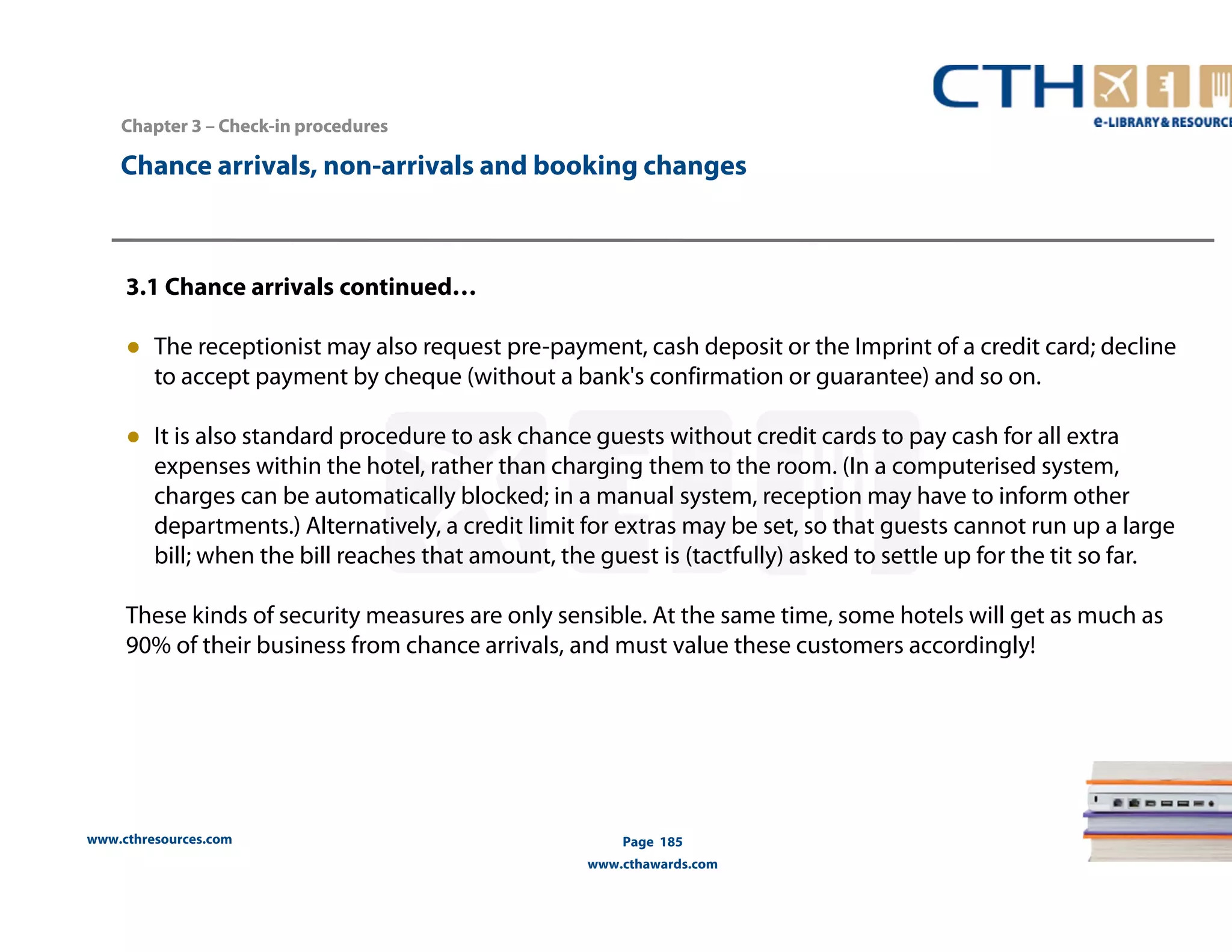 Chapter 3 –– Check-in procedures 
Chance arrivals, non-arrivals and booking changes 
3.1 Chance arrivals continued… 
● The receptionist may also request pre-payment, cash deposit or the Imprint of a credit card; decline 
to accept payment by cheque (without a bank's confirmation or guarantee) and so on. 
● It is also standard procedure to ask chance guests without credit cards to pay cash for all extra 
expenses within the hotel, rather than charging them to the room. (In a computerised system, 
charges can be automatically blocked; in a manual system, reception may have to inform other 
departments.) Alternatively, a credit limit for extras may be set, so that guests cannot run up a large 
bill; when the bill reaches that amount, the guest is (tactfully) asked to settle up for the tit so far. 
These kinds of security measures are only sensible. At the same time, some hotels will get as much as 
90% of their business from chance arrivals, and must value these customers accordingly! 
www.cthresources.com 
Page 185 
www.cthawards.com 
 