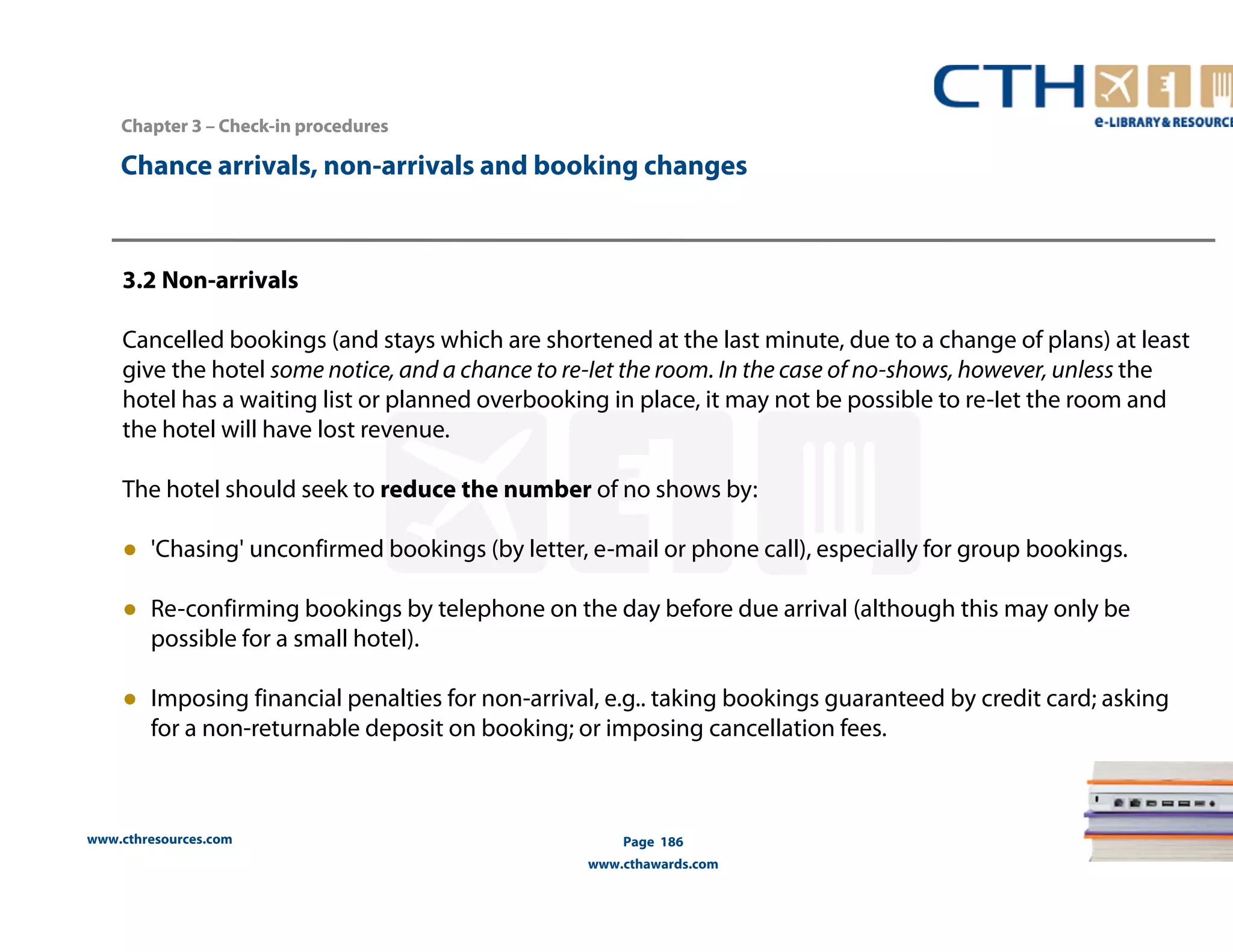 Chapter 3 –– Check-in procedures 
Chance arrivals, non-arrivals and booking changes 
3.2 Non-arrivals 
Cancelled bookings (and stays which are shortened at the last minute, due to a change of plans) at least 
give the hotel some notice, and a chance to re-Iet the room. In the case of no-shows, however, unless the 
hotel has a waiting list or planned overbooking in place, it may not be possible to re-Iet the room and 
the hotel will have lost revenue. 
The hotel should seek to reduce the number of no shows by: 
● 'Chasing' unconfirmed bookings (by letter, e-mail or phone call), especially for group bookings. 
● Re-confirming bookings by telephone on the day before due arrival (although this may only be 
possible for a small hotel). 
● Imposing financial penalties for non-arrival, e.g.. taking bookings guaranteed by credit card; asking 
for a non-returnable deposit on booking; or imposing cancellation fees. 
www.cthresources.com 
Page 186 
www.cthawards.com 
 