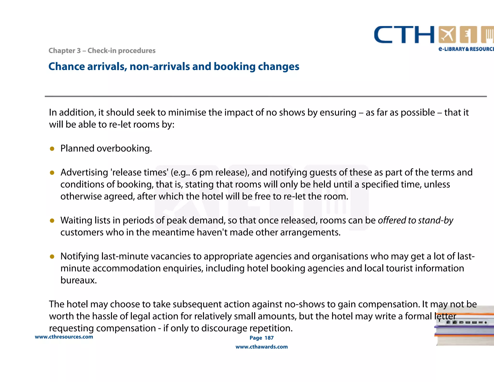 Chapter 3 –– Check-in procedures 
Chance arrivals, non-arrivals and booking changes 
In addition, it should seek to minimise the impact of no shows by ensuring – as far as possible – that it 
will be able to re-let rooms by: 
● Planned overbooking. 
● Advertising 'release times' (e.g.. 6 pm release), and notifying guests of these as part of the terms and 
conditions of booking, that is, stating that rooms will only be held until a specified time, unless 
otherwise agreed, after which the hotel will be free to re-Iet the room. 
● Waiting lists in periods of peak demand, so that once released, rooms can be offered to stand-by 
customers who in the meantime haven't made other arrangements. 
● Notifying last-minute vacancies to appropriate agencies and organisations who may get a lot of last-minute 
accommodation enquiries, including hotel booking agencies and local tourist information 
bureaux. 
The hotel may choose to take subsequent action against no-shows to gain compensation. It may not be 
worth the hassle of legal action for relatively small amounts, but the hotel may write a formal letter 
requesting compensation - if only to discourage repetition. 
www.cthresources.com 
Page 187 
www.cthawards.com 
 