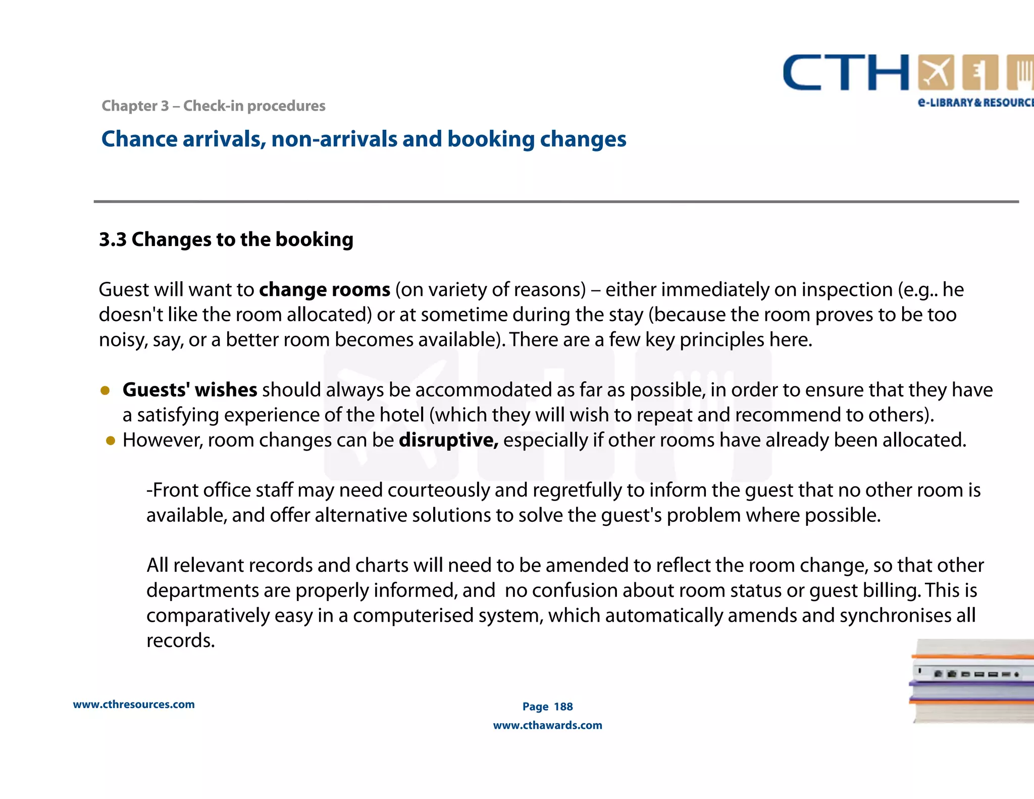 Chapter 3 –– Check-in procedures 
Chance arrivals, non-arrivals and booking changes 
3.3 Changes to the booking 
Guest will want to change rooms (on variety of reasons) – either immediately on inspection (e.g.. he 
doesn't like the room allocated) or at sometime during the stay (because the room proves to be too 
noisy, say, or a better room becomes available). There are a few key principles here. 
● Guests' wishes should always be accommodated as far as possible, in order to ensure that they have 
a satisfying experience of the hotel (which they will wish to repeat and recommend to others). 
● However, room changes can be disruptive, especially if other rooms have already been allocated. 
-Front office staff may need courteously and regretfully to inform the guest that no other room is 
available, and offer alternative solutions to solve the guest's problem where possible. 
All relevant records and charts will need to be amended to reflect the room change, so that other 
departments are properly informed, and no confusion about room status or guest billing. This is 
comparatively easy in a computerised system, which automatically amends and synchronises all 
records. 
www.cthresources.com 
Page 188 
www.cthawards.com 
 