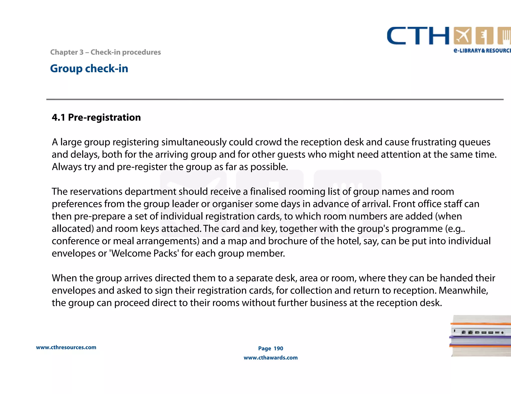 www.cthresources.com 
Page 190 
www.cthawards.com 
Chapter 3 – Check-in procedures 
Group check-in 
4.1 Pre-registration 
A large group registering simultaneously could crowd the reception desk and cause frustrating queues 
and delays, both for the arriving group and for other guests who might need attention at the same time. 
Always try and pre-register the group as far as possible. 
The reservations department should receive a finalised rooming list of group names and room 
preferences from the group leader or organiser some days in advance of arrival. Front office staff can 
then pre-prepare a set of individual registration cards, to which room numbers are added (when 
allocated) and room keys attached. The card and key, together with the group's programme (e.g.. 
conference or meal arrangements) and a map and brochure of the hotel, say, can be put into individual 
envelopes or 'Welcome Packs' for each group member. 
When the group arrives directed them to a separate desk, area or room, where they can be handed their 
envelopes and asked to sign their registration cards, for collection and return to reception. Meanwhile, 
the group can proceed direct to their rooms without further business at the reception desk. 
 