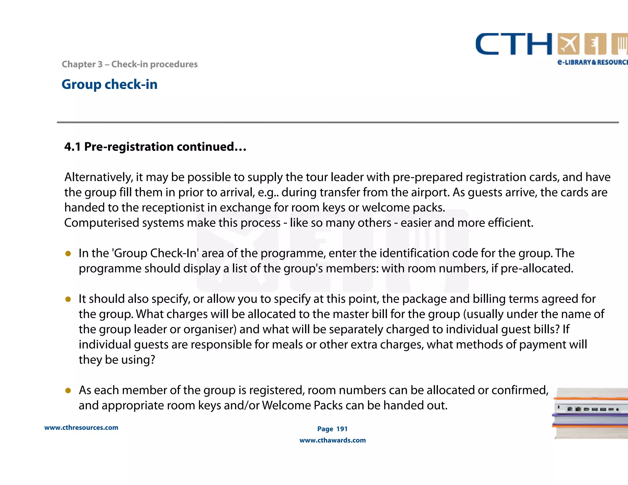 www.cthresources.com 
Page 191 
www.cthawards.com 
Chapter 3 – Check-in procedures 
Group check-in 
4.1 Pre-registration continued… 
Alternatively, it may be possible to supply the tour leader with pre-prepared registration cards, and have 
the group fill them in prior to arrival, e.g.. during transfer from the airport. As guests arrive, the cards are 
handed to the receptionist in exchange for room keys or welcome packs. 
Computerised systems make this process - like so many others - easier and more efficient. 
● In the 'Group Check-In' area of the programme, enter the identification code for the group. The 
programme should display a list of the group's members: with room numbers, if pre-allocated. 
● It should also specify, or allow you to specify at this point, the package and billing terms agreed for 
the group. What charges will be allocated to the master bill for the group (usually under the name of 
the group leader or organiser) and what will be separately charged to individual guest bills? If 
individual guests are responsible for meals or other extra charges, what methods of payment will 
they be using? 
● As each member of the group is registered, room numbers can be allocated or confirmed, 
and appropriate room keys and/or Welcome Packs can be handed out. 
 