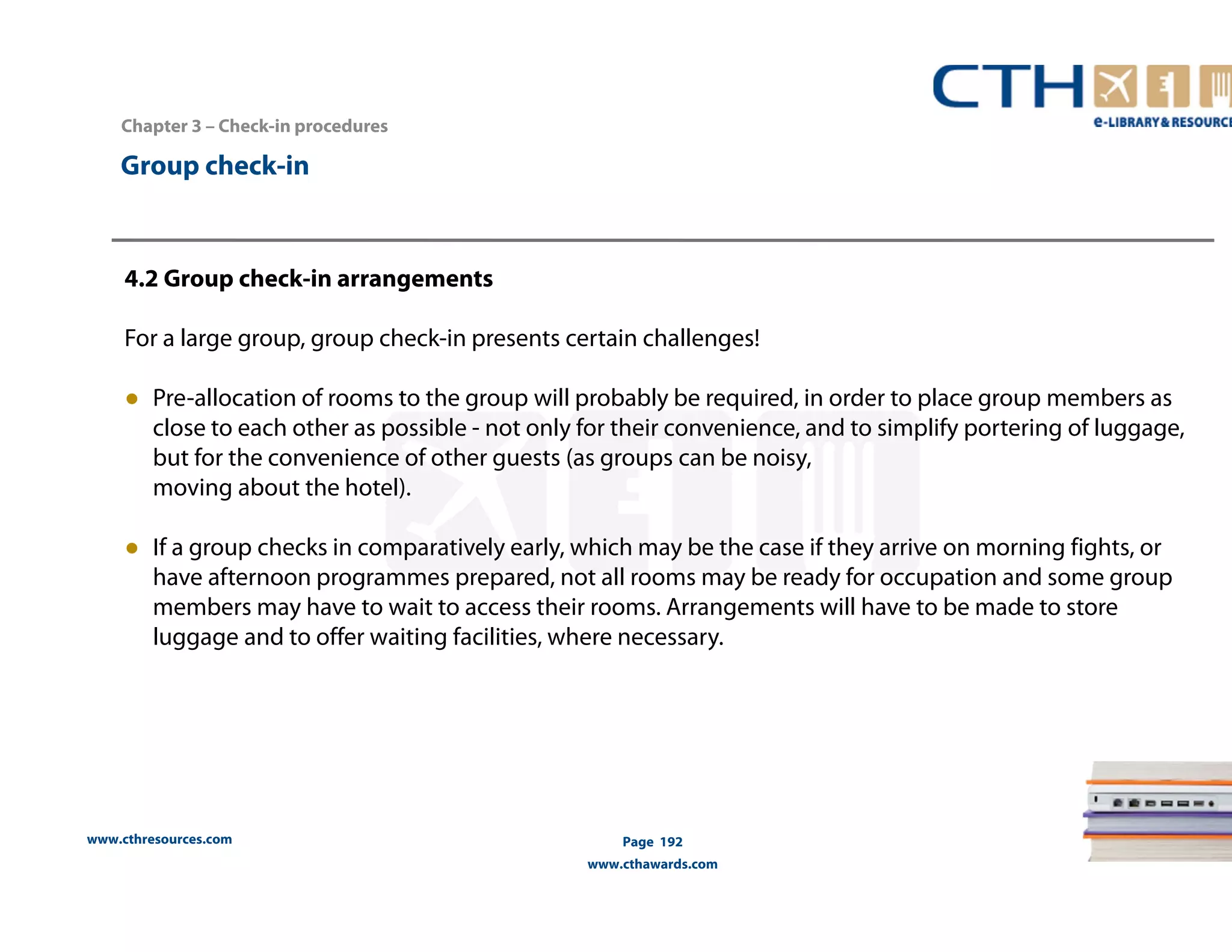 www.cthresources.com 
Page 192 
www.cthawards.com 
Chapter 3 – Check-in procedures 
Group check-in 
4.2 Group check-in arrangements 
For a large group, group check-in presents certain challenges! 
● Pre-allocation of rooms to the group will probably be required, in order to place group members as 
close to each other as possible - not only for their convenience, and to simplify portering of luggage, 
but for the convenience of other guests (as groups can be noisy, 
moving about the hotel). 
● If a group checks in comparatively early, which may be the case if they arrive on morning fights, or 
have afternoon programmes prepared, not all rooms may be ready for occupation and some group 
members may have to wait to access their rooms. Arrangements will have to be made to store 
luggage and to offer waiting facilities, where necessary. 
 