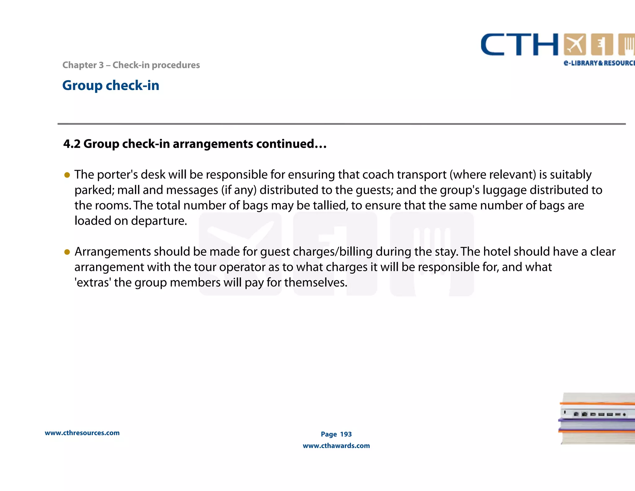 www.cthresources.com 
Page 193 
www.cthawards.com 
Chapter 3 – Check-in procedures 
Group check-in 
4.2 Group check-in arrangements continued… 
● The porter's desk will be responsible for ensuring that coach transport (where relevant) is suitably 
parked; mall and messages (if any) distributed to the guests; and the group's luggage distributed to 
the rooms. The total number of bags may be tallied, to ensure that the same number of bags are 
loaded on departure. 
● Arrangements should be made for guest charges/billing during the stay. The hotel should have a clear 
arrangement with the tour operator as to what charges it will be responsible for, and what 
'extras' the group members will pay for themselves. 
 