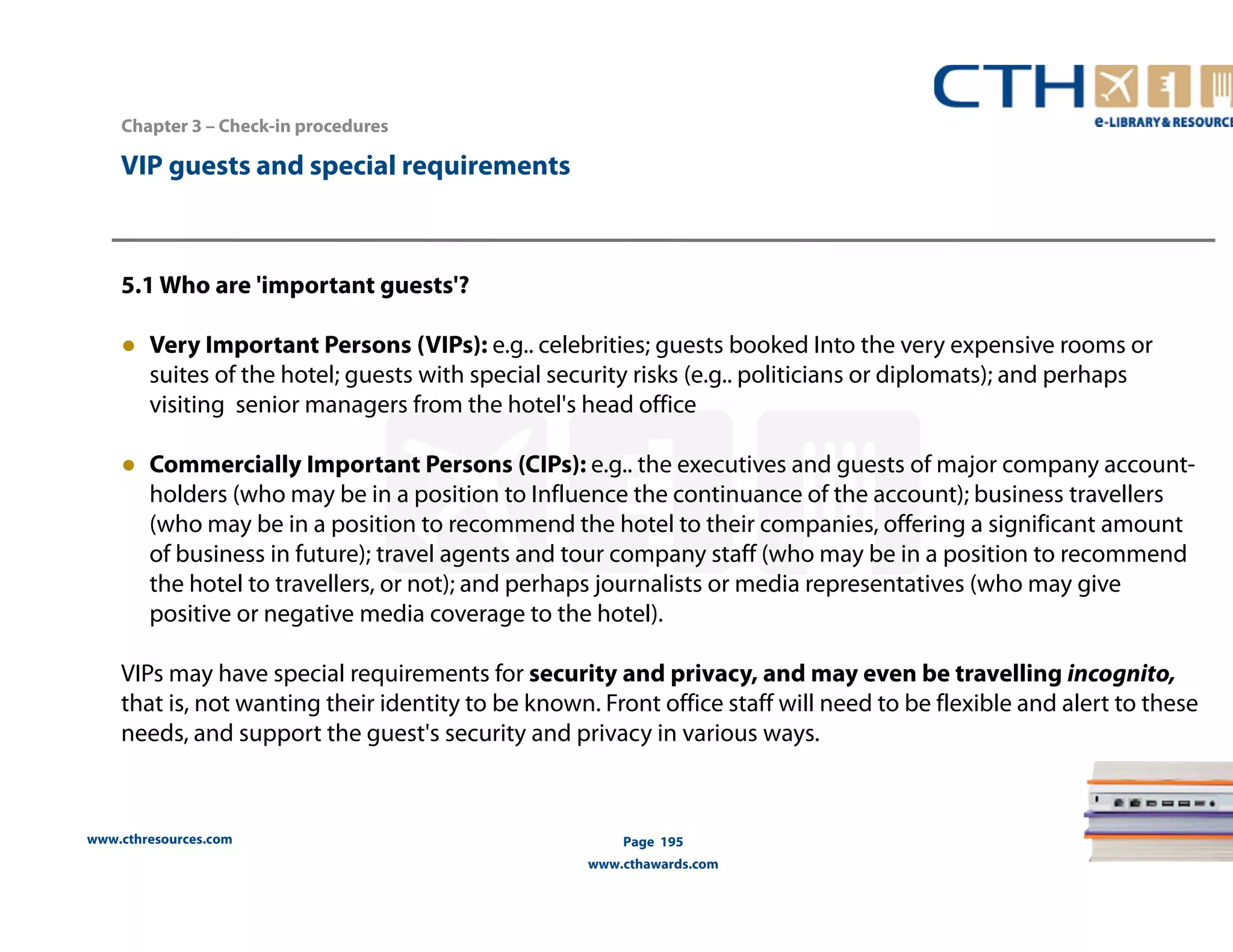 www.cthresources.com 
Page 195 
www.cthawards.com 
Chapter 3 – Check-in procedures 
VIP guests and special requirements 
5.1 Who are 'important guests'? 
● Very Important Persons (VIPs): e.g.. celebrities; guests booked Into the very expensive rooms or 
suites of the hotel; guests with special security risks (e.g.. politicians or diplomats); and perhaps 
visiting senior managers from the hotel's head office 
● Commercially Important Persons (CIPs): e.g.. the executives and guests of major company account-holders 
(who may be in a position to Influence the continuance of the account); business travellers 
(who may be in a position to recommend the hotel to their companies, offering a significant amount 
of business in future); travel agents and tour company staff (who may be in a position to recommend 
the hotel to travellers, or not); and perhaps journalists or media representatives (who may give 
positive or negative media coverage to the hotel). 
VIPs may have special requirements for security and privacy, and may even be travelling incognito, 
that is, not wanting their identity to be known. Front office staff will need to be flexible and alert to these 
needs, and support the guest's security and privacy in various ways. 
 