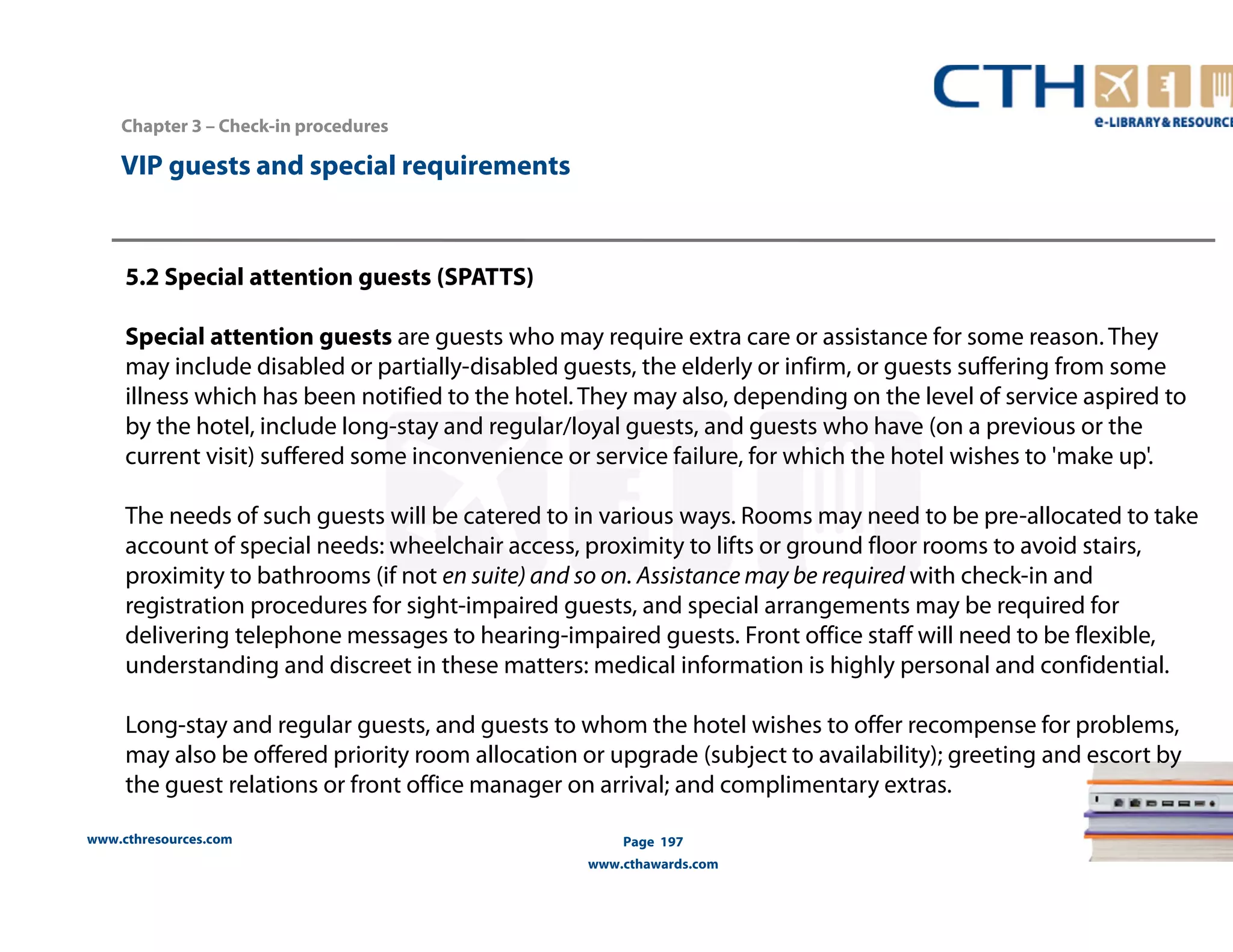 www.cthresources.com 
Page 197 
www.cthawards.com 
Chapter 3 – Check-in procedures 
VIP guests and special requirements 
5.2 Special attention guests (SPATTS) 
Special attention guests are guests who may require extra care or assistance for some reason. They 
may include disabled or partially-disabled guests, the elderly or infirm, or guests suffering from some 
illness which has been notified to the hotel. They may also, depending on the level of service aspired to 
by the hotel, include long-stay and regular/loyal guests, and guests who have (on a previous or the 
current visit) suffered some inconvenience or service failure, for which the hotel wishes to 'make up'. 
The needs of such guests will be catered to in various ways. Rooms may need to be pre-allocated to take 
account of special needs: wheelchair access, proximity to lifts or ground floor rooms to avoid stairs, 
proximity to bathrooms (if not en suite) and so on. Assistance may be required with check-in and 
registration procedures for sight-impaired guests, and special arrangements may be required for 
delivering telephone messages to hearing-impaired guests. Front office staff will need to be flexible, 
understanding and discreet in these matters: medical information is highly personal and confidential. 
Long-stay and regular guests, and guests to whom the hotel wishes to offer recompense for problems, 
may also be offered priority room allocation or upgrade (subject to availability); greeting and escort by 
the guest relations or front office manager on arrival; and complimentary extras. 
 