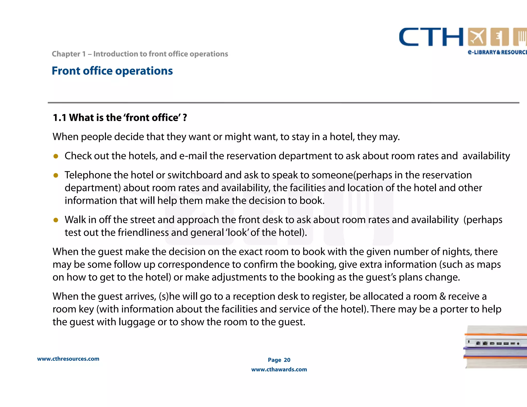 Chapter 1 – Introduction to front office operations 
www.cthresources.com 
Page 20 
www.cthawards.com 
Front office operations 
1.1 What is the ‘front office’ ? 
When people decide that they want or might want, to stay in a hotel, they may. 
● Check out the hotels, and e-mail the reservation department to ask about room rates and availability 
● Telephone the hotel or switchboard and ask to speak to someone(perhaps in the reservation 
department) about room rates and availability, the facilities and location of the hotel and other 
information that will help them make the decision to book. 
● Walk in off the street and approach the front desk to ask about room rates and availability (perhaps 
test out the friendliness and general ‘look’ of the hotel). 
When the guest make the decision on the exact room to book with the given number of nights, there 
may be some follow up correspondence to confirm the booking, give extra information (such as maps 
on how to get to the hotel) or make adjustments to the booking as the guest’s plans change. 
When the guest arrives, (s)he will go to a reception desk to register, be allocated a room & receive a 
room key (with information about the facilities and service of the hotel). There may be a porter to help 
the guest with luggage or to show the room to the guest. 
 