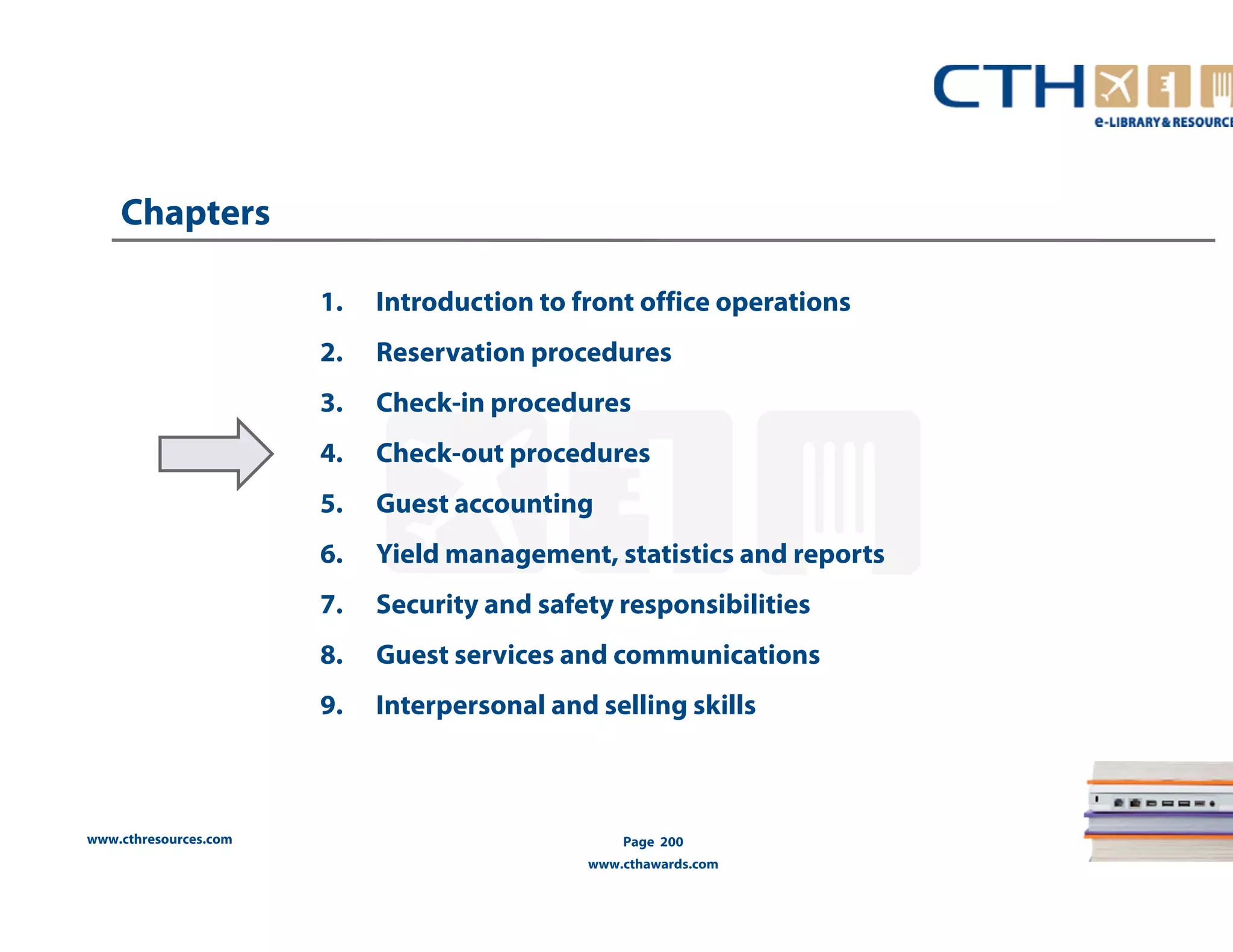 www.cthresources.com 
1. Introduction to front office operations 
2. Reservation procedures 
3. Check-in procedures 
4. Check-out procedures 
5. Guest accounting 
6. Yield management, statistics and reports 
7. Security and safety responsibilities 
8. Guest services and communications 
9. Interpersonal and selling skills 
Page 200 
www.cthawards.com 
Chapters 
 