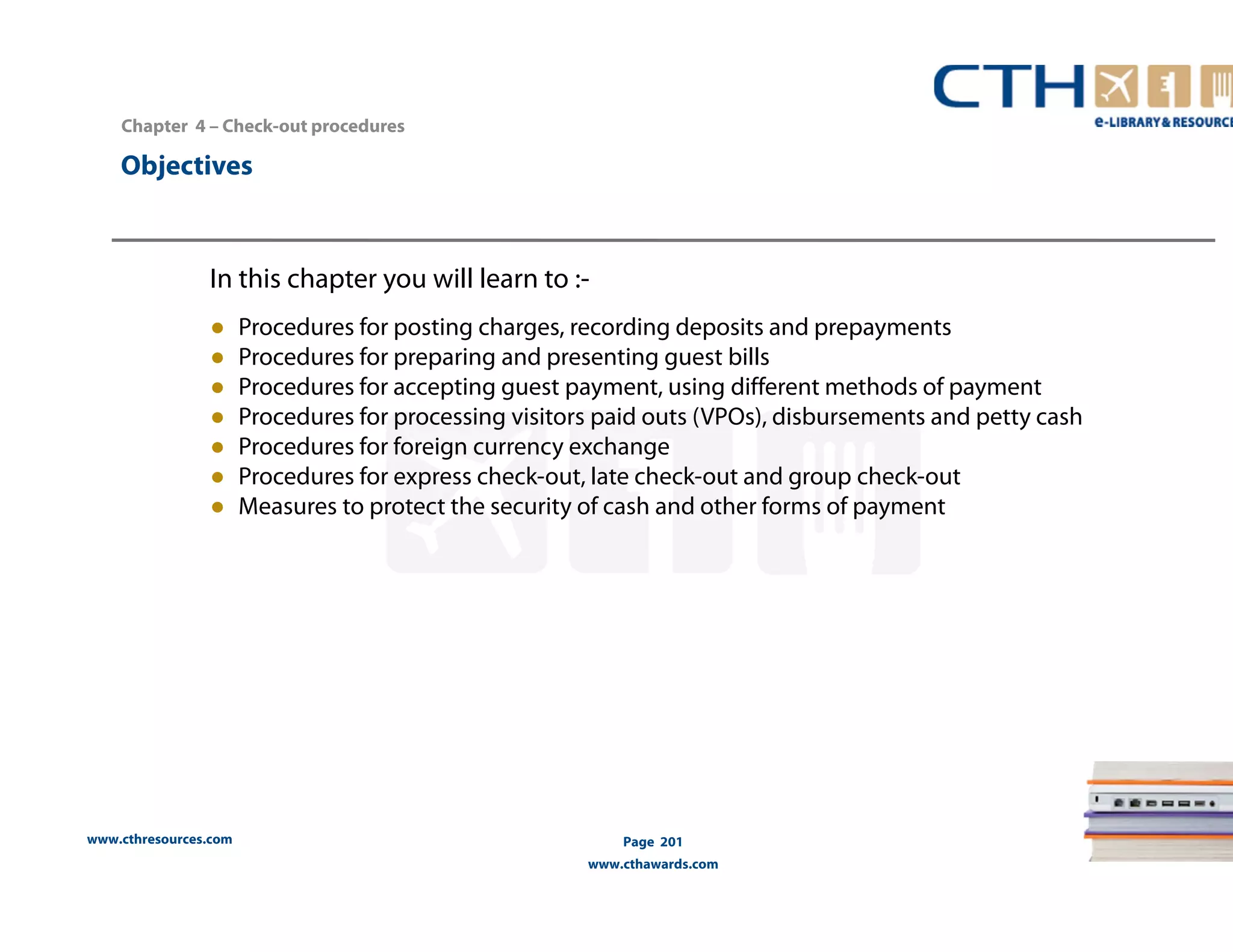 Chapter 4 – Check-out procedures 
www.cthresources.com 
Page 201 
www.cthawards.com 
Objectives 
In this chapter you will learn to :- 
● Procedures for posting charges, recording deposits and prepayments 
● Procedures for preparing and presenting guest bills 
● Procedures for accepting guest payment, using different methods of payment 
● Procedures for processing visitors paid outs (VPOs), disbursements and petty cash 
● Procedures for foreign currency exchange 
● Procedures for express check-out, late check-out and group check-out 
● Measures to protect the security of cash and other forms of payment 
 