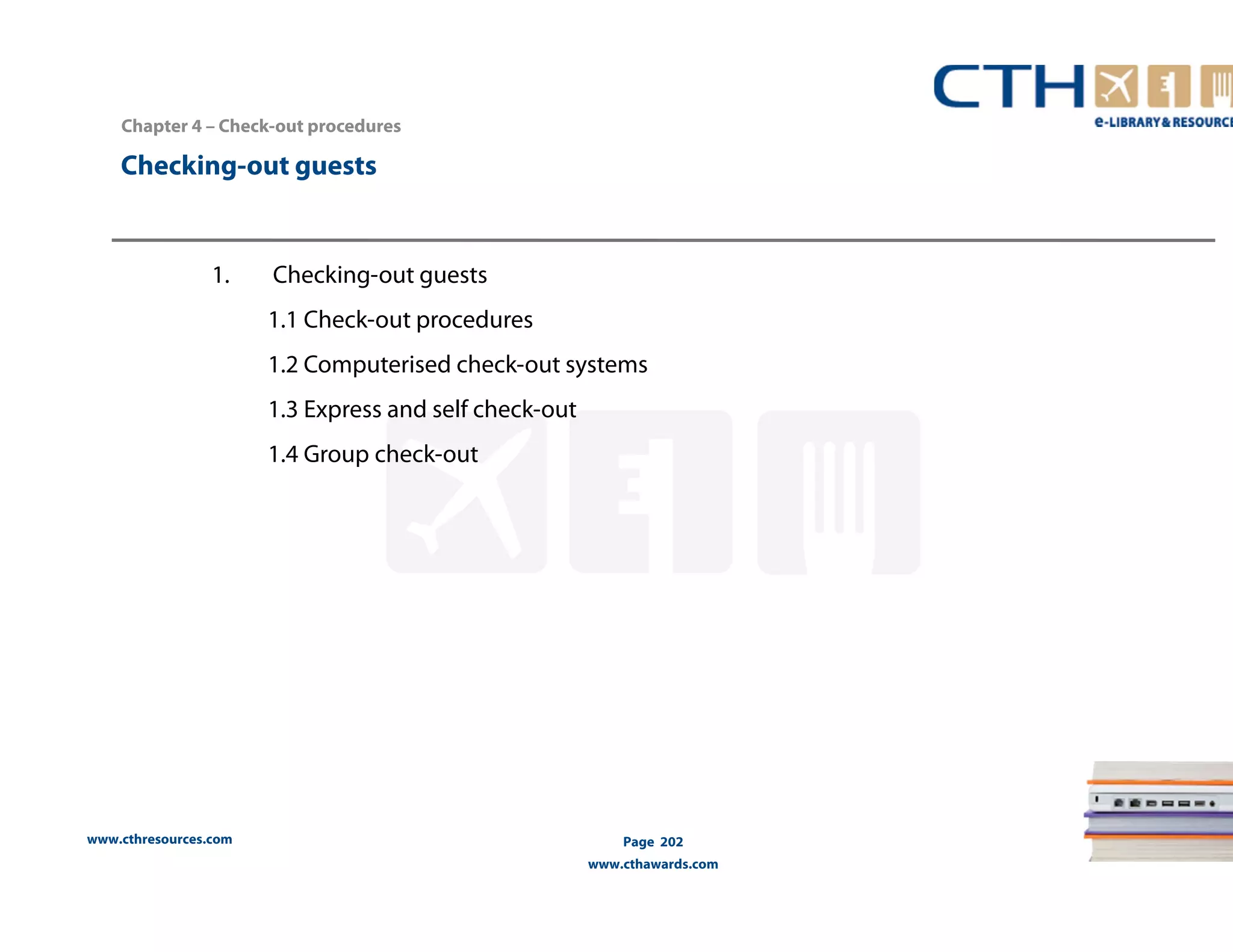 Chapter 4 – Check-out procedures 
Checking-out guests 
www.cthresources.com 
Page 202 
www.cthawards.com 
1. Checking-out guests 
1.1 Check-out procedures 
1.2 Computerised check-out systems 
1.3 Express and self check-out 
1.4 Group check-out 
 