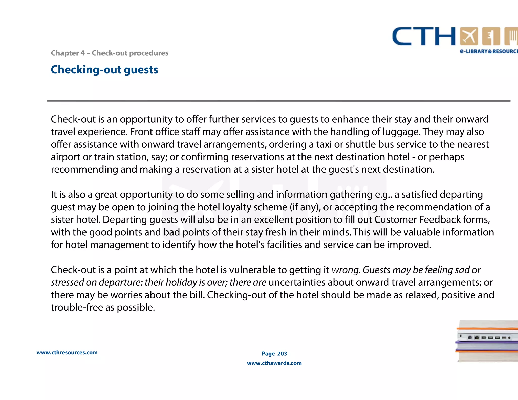 Chapter 4 – Check-out procedures 
www.cthresources.com 
Page 203 
www.cthawards.com 
Checking-out guests 
Check-out is an opportunity to offer further services to guests to enhance their stay and their onward 
travel experience. Front office staff may offer assistance with the handling of luggage. They may also 
offer assistance with onward travel arrangements, ordering a taxi or shuttle bus service to the nearest 
airport or train station, say; or confirming reservations at the next destination hotel - or perhaps 
recommending and making a reservation at a sister hotel at the guest's next destination. 
It is also a great opportunity to do some selling and information gathering e.g.. a satisfied departing 
guest may be open to joining the hotel loyalty scheme (if any), or accepting the recommendation of a 
sister hotel. Departing guests will also be in an excellent position to fill out Customer Feedback forms, 
with the good points and bad points of their stay fresh in their minds. This will be valuable information 
for hotel management to identify how the hotel's facilities and service can be improved. 
Check-out is a point at which the hotel is vulnerable to getting it wrong. Guests may be feeling sad or 
stressed on departure: their holiday is over; there are uncertainties about onward travel arrangements; or 
there may be worries about the bill. Checking-out of the hotel should be made as relaxed, positive and 
trouble-free as possible. 
 