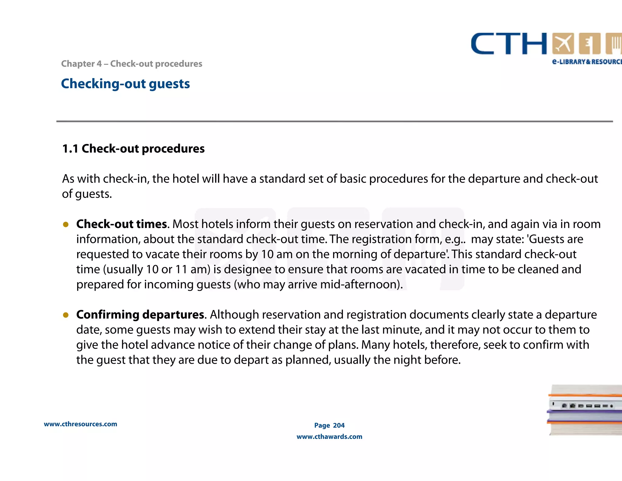 Chapter 4 – Check-out procedures 
www.cthresources.com 
Page 204 
www.cthawards.com 
Checking-out guests 
1.1 Check-out procedures 
As with check-in, the hotel will have a standard set of basic procedures for the departure and check-out 
of guests. 
● Check-out times. Most hotels inform their guests on reservation and check-in, and again via in room 
information, about the standard check-out time. The registration form, e.g.. may state: 'Guests are 
requested to vacate their rooms by 10 am on the morning of departure'. This standard check-out 
time (usually 10 or 11 am) is designee to ensure that rooms are vacated in time to be cleaned and 
prepared for incoming guests (who may arrive mid-afternoon). 
● Confirming departures. Although reservation and registration documents clearly state a departure 
date, some guests may wish to extend their stay at the last minute, and it may not occur to them to 
give the hotel advance notice of their change of plans. Many hotels, therefore, seek to confirm with 
the guest that they are due to depart as planned, usually the night before. 
 