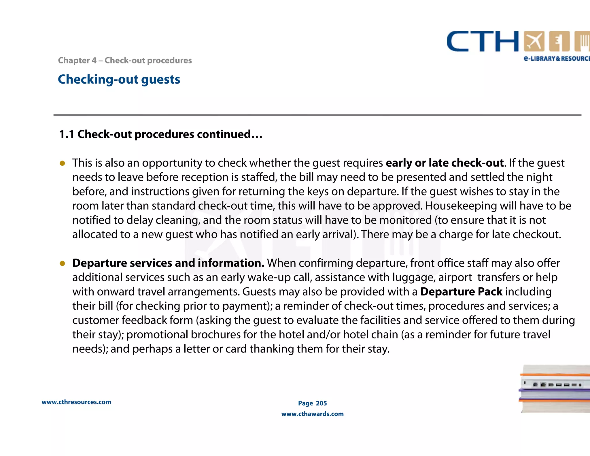 Chapter 4 – Check-out procedures 
www.cthresources.com 
Page 205 
www.cthawards.com 
Checking-out guests 
1.1 Check-out procedures continued… 
● This is also an opportunity to check whether the guest requires early or late check-out. If the guest 
needs to leave before reception is staffed, the bill may need to be presented and settled the night 
before, and instructions given for returning the keys on departure. If the guest wishes to stay in the 
room later than standard check-out time, this will have to be approved. Housekeeping will have to be 
notified to delay cleaning, and the room status will have to be monitored (to ensure that it is not 
allocated to a new guest who has notified an early arrival). There may be a charge for late checkout. 
● Departure services and information. When confirming departure, front office staff may also offer 
additional services such as an early wake-up call, assistance with luggage, airport transfers or help 
with onward travel arrangements. Guests may also be provided with a Departure Pack including 
their bill (for checking prior to payment); a reminder of check-out times, procedures and services; a 
customer feedback form (asking the guest to evaluate the facilities and service offered to them during 
their stay); promotional brochures for the hotel and/or hotel chain (as a reminder for future travel 
needs); and perhaps a letter or card thanking them for their stay. 
 