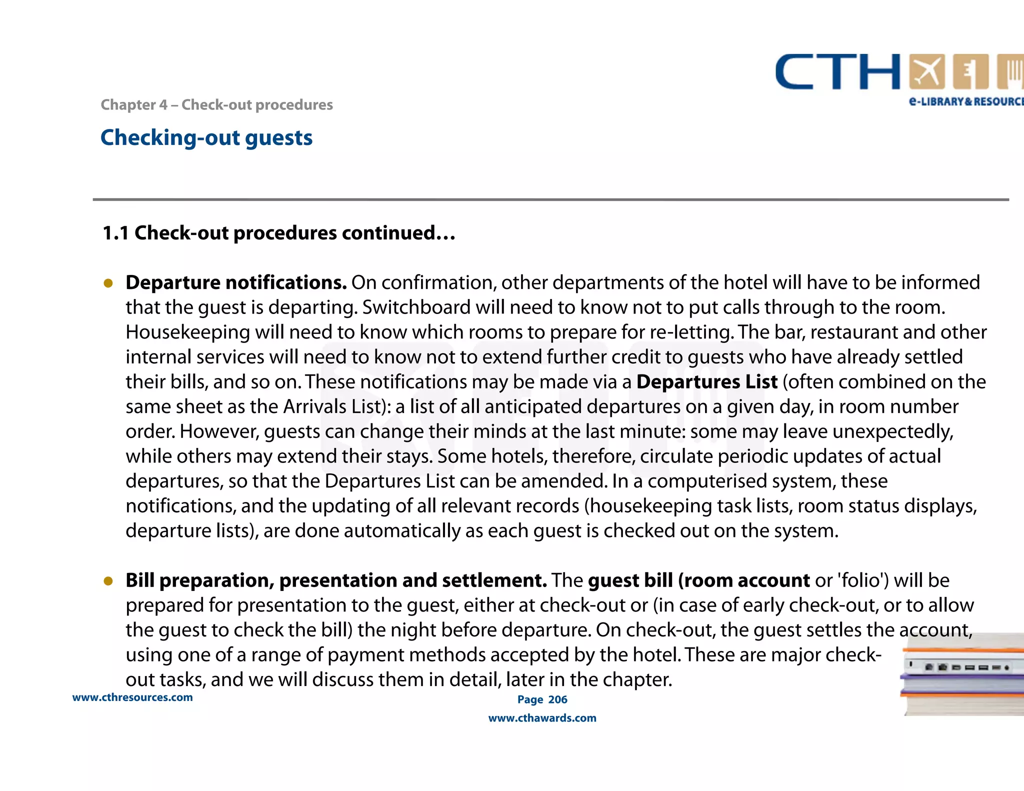 Chapter 4 – Check-out procedures 
www.cthresources.com 
Page 206 
www.cthawards.com 
Checking-out guests 
1.1 Check-out procedures continued… 
● Departure notifications. On confirmation, other departments of the hotel will have to be informed 
that the guest is departing. Switchboard will need to know not to put calls through to the room. 
Housekeeping will need to know which rooms to prepare for re-Ietting. The bar, restaurant and other 
internal services will need to know not to extend further credit to guests who have already settled 
their bills, and so on. These notifications may be made via a Departures List (often combined on the 
same sheet as the Arrivals List): a list of all anticipated departures on a given day, in room number 
order. However, guests can change their minds at the last minute: some may leave unexpectedly, 
while others may extend their stays. Some hotels, therefore, circulate periodic updates of actual 
departures, so that the Departures List can be amended. In a computerised system, these 
notifications, and the updating of all relevant records (housekeeping task lists, room status displays, 
departure lists), are done automatically as each guest is checked out on the system. 
● Bill preparation, presentation and settlement. The guest bill (room account or 'folio') will be 
prepared for presentation to the guest, either at check-out or (in case of early check-out, or to allow 
the guest to check the bill) the night before departure. On check-out, the guest settles the account, 
using one of a range of payment methods accepted by the hotel. These are major check-out 
tasks, and we will discuss them in detail, later in the chapter. 
 