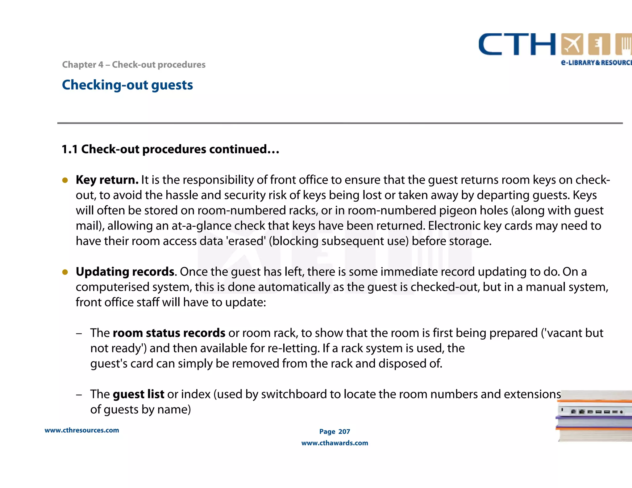 Chapter 4 – Check-out procedures 
www.cthresources.com 
Page 207 
www.cthawards.com 
Checking-out guests 
1.1 Check-out procedures continued… 
● Key return. It is the responsibility of front office to ensure that the guest returns room keys on check-out, 
to avoid the hassle and security risk of keys being lost or taken away by departing guests. Keys 
will often be stored on room-numbered racks, or in room-numbered pigeon holes (along with guest 
mail), allowing an at-a-glance check that keys have been returned. Electronic key cards may need to 
have their room access data 'erased' (blocking subsequent use) before storage. 
● Updating records. Once the guest has left, there is some immediate record updating to do. On a 
computerised system, this is done automatically as the guest is checked-out, but in a manual system, 
front office staff will have to update: 
– The room status records or room rack, to show that the room is first being prepared ('vacant but 
not ready') and then available for re-Ietting. If a rack system is used, the 
guest's card can simply be removed from the rack and disposed of. 
– The guest list or index (used by switchboard to locate the room numbers and extensions 
of guests by name) 
 