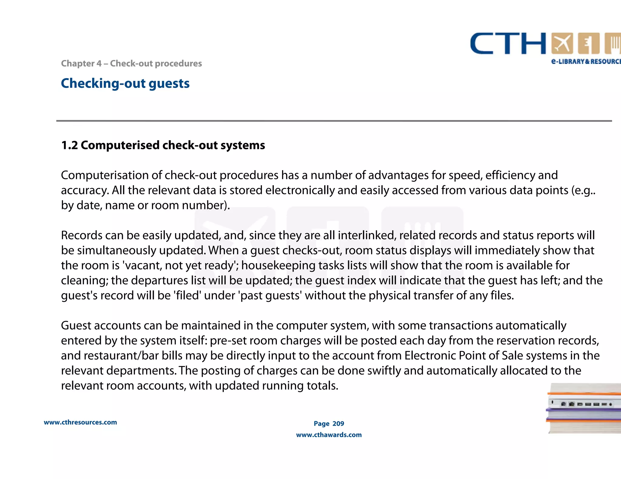 Chapter 4 – Check-out procedures 
www.cthresources.com 
Page 209 
www.cthawards.com 
Checking-out guests 
1.2 Computerised check-out systems 
Computerisation of check-out procedures has a number of advantages for speed, efficiency and 
accuracy. All the relevant data is stored electronically and easily accessed from various data points (e.g.. 
by date, name or room number). 
Records can be easily updated, and, since they are all interlinked, related records and status reports will 
be simultaneously updated. When a guest checks-out, room status displays will immediately show that 
the room is 'vacant, not yet ready'; housekeeping tasks lists will show that the room is available for 
cleaning; the departures list will be updated; the guest index will indicate that the guest has left; and the 
guest's record will be 'filed' under 'past guests' without the physical transfer of any files. 
Guest accounts can be maintained in the computer system, with some transactions automatically 
entered by the system itself: pre-set room charges will be posted each day from the reservation records, 
and restaurant/bar bills may be directly input to the account from Electronic Point of Sale systems in the 
relevant departments. The posting of charges can be done swiftly and automatically allocated to the 
relevant room accounts, with updated running totals. 
 