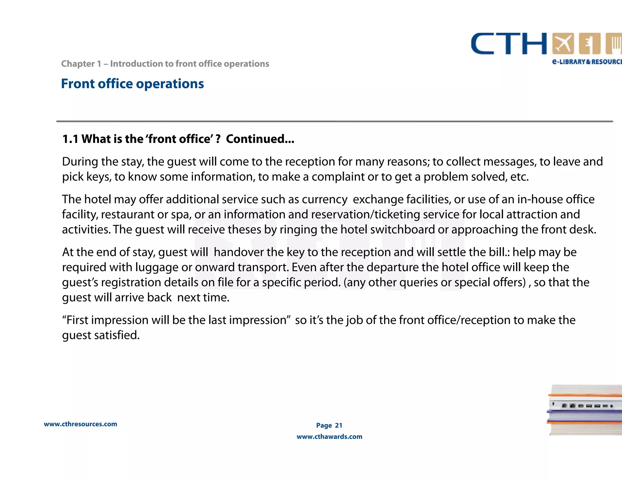 Chapter 1 – Introduction to front office operations 
www.cthresources.com 
Page 21 
www.cthawards.com 
Front office operations 
1.1 What is the ‘front office’ ? Continued... 
During the stay, the guest will come to the reception for many reasons; to collect messages, to leave and 
pick keys, to know some information, to make a complaint or to get a problem solved, etc. 
The hotel may offer additional service such as currency exchange facilities, or use of an in-house office 
facility, restaurant or spa, or an information and reservation/ticketing service for local attraction and 
activities. The guest will receive theses by ringing the hotel switchboard or approaching the front desk. 
At the end of stay, guest will handover the key to the reception and will settle the bill.: help may be 
required with luggage or onward transport. Even after the departure the hotel office will keep the 
guest’s registration details on file for a specific period. (any other queries or special offers) , so that the 
guest will arrive back next time. 
“First impression will be the last impression” so it’s the job of the front office/reception to make the 
guest satisfied. 
 