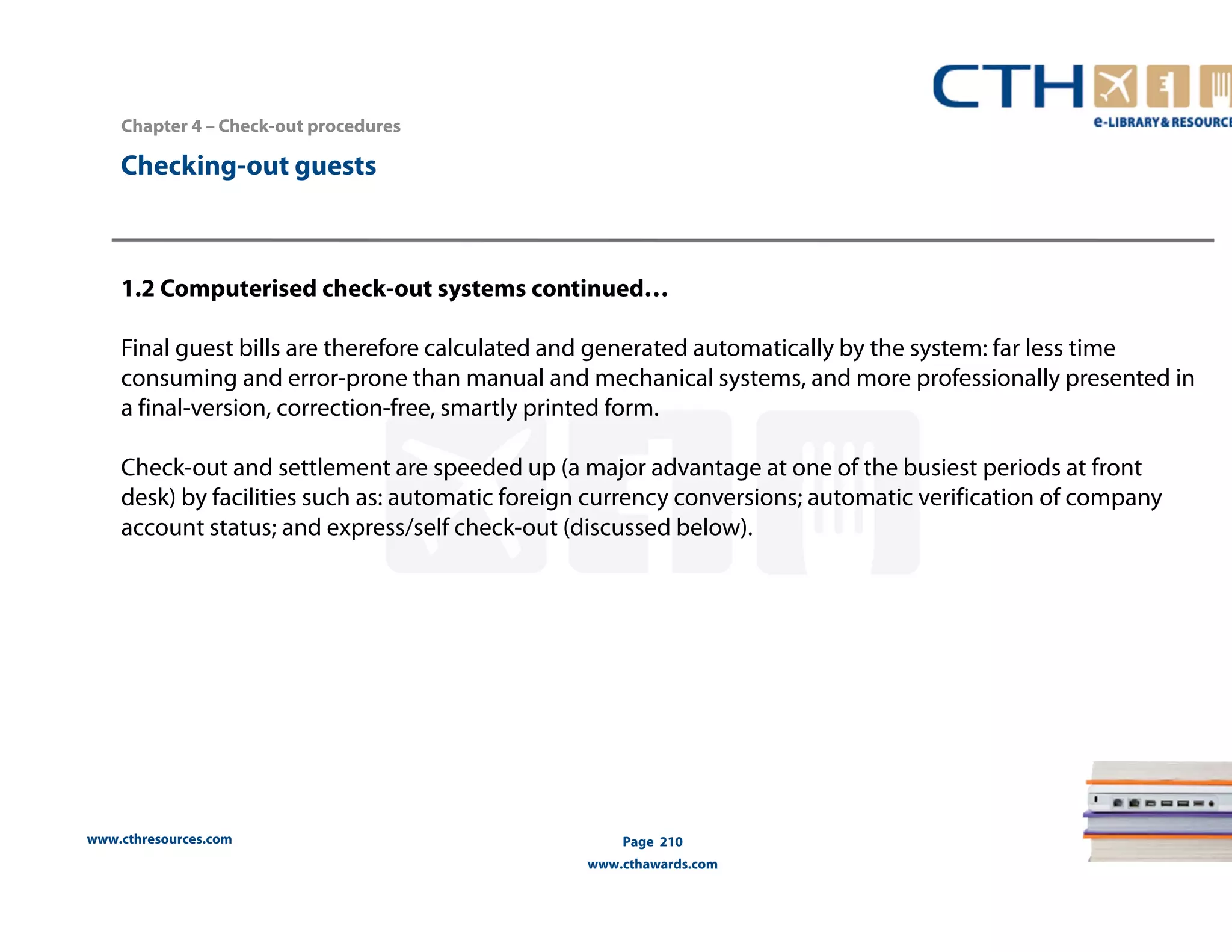 Chapter 4 – Check-out procedures 
www.cthresources.com 
Page 210 
www.cthawards.com 
Checking-out guests 
1.2 Computerised check-out systems continued… 
Final guest bills are therefore calculated and generated automatically by the system: far less time 
consuming and error-prone than manual and mechanical systems, and more professionally presented in 
a final-version, correction-free, smartly printed form. 
Check-out and settlement are speeded up (a major advantage at one of the busiest periods at front 
desk) by facilities such as: automatic foreign currency conversions; automatic verification of company 
account status; and express/self check-out (discussed below). 
 