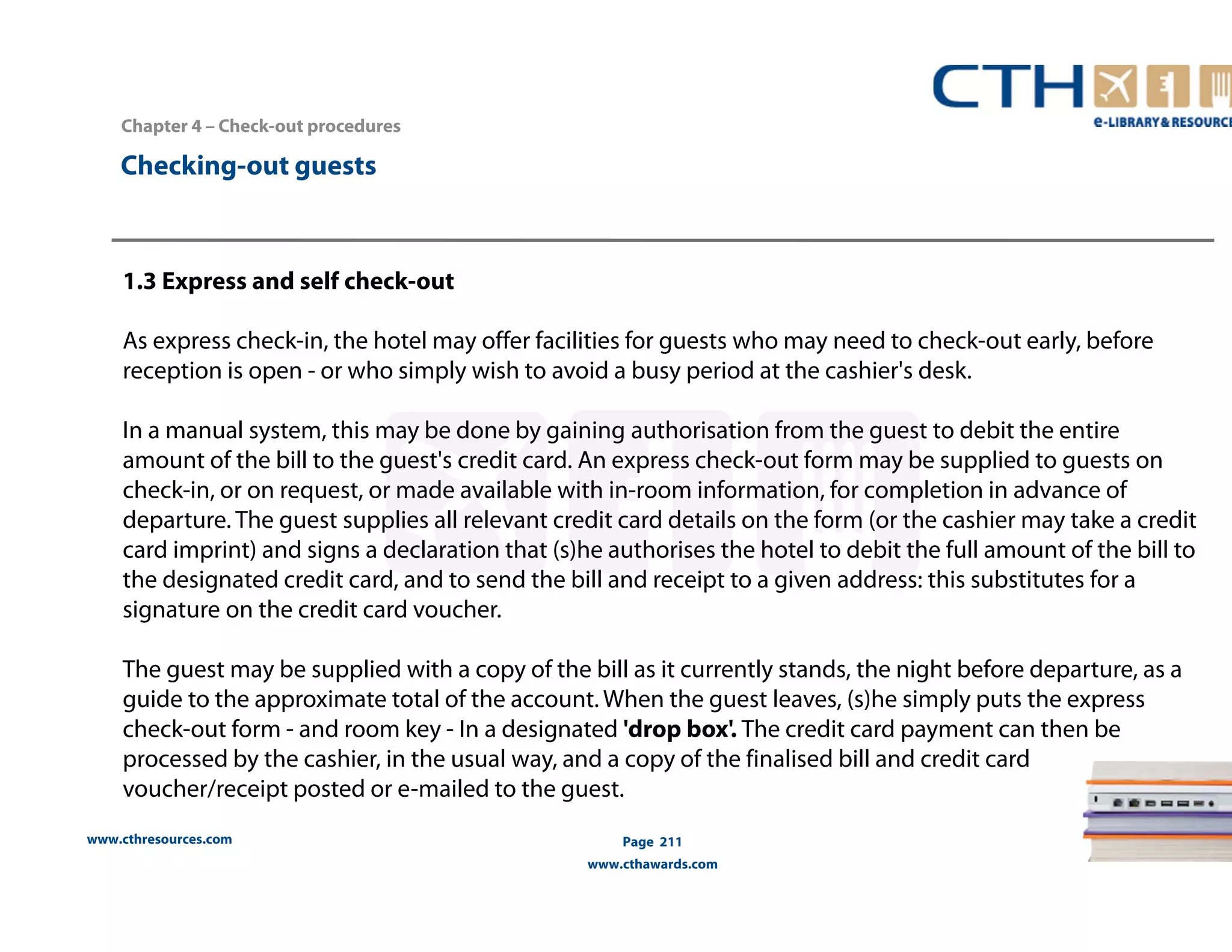 Chapter 4 – Check-out procedures 
www.cthresources.com 
Page 211 
www.cthawards.com 
Checking-out guests 
1.3 Express and self check-out 
As express check-in, the hotel may offer facilities for guests who may need to check-out early, before 
reception is open - or who simply wish to avoid a busy period at the cashier's desk. 
In a manual system, this may be done by gaining authorisation from the guest to debit the entire 
amount of the bill to the guest's credit card. An express check-out form may be supplied to guests on 
check-in, or on request, or made available with in-room information, for completion in advance of 
departure. The guest supplies all relevant credit card details on the form (or the cashier may take a credit 
card imprint) and signs a declaration that (s)he authorises the hotel to debit the full amount of the bill to 
the designated credit card, and to send the bill and receipt to a given address: this substitutes for a 
signature on the credit card voucher. 
The guest may be supplied with a copy of the bill as it currently stands, the night before departure, as a 
guide to the approximate total of the account. When the guest leaves, (s)he simply puts the express 
check-out form - and room key - In a designated 'drop box'. The credit card payment can then be 
processed by the cashier, in the usual way, and a copy of the finalised bill and credit card 
voucher/receipt posted or e-mailed to the guest. 
 
