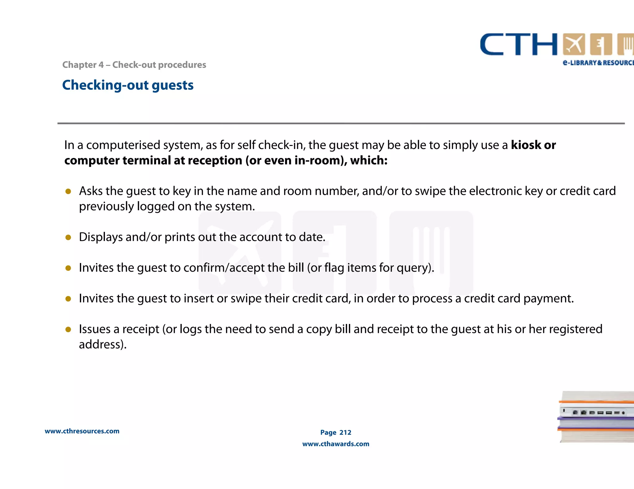 Chapter 4 – Check-out procedures 
www.cthresources.com 
Page 212 
www.cthawards.com 
Checking-out guests 
In a computerised system, as for self check-in, the guest may be able to simply use a kiosk or 
computer terminal at reception (or even in-room), which: 
● Asks the guest to key in the name and room number, and/or to swipe the electronic key or credit card 
previously logged on the system. 
● Displays and/or prints out the account to date. 
● Invites the guest to confirm/accept the bill (or flag items for query). 
● Invites the guest to insert or swipe their credit card, in order to process a credit card payment. 
● Issues a receipt (or logs the need to send a copy bill and receipt to the guest at his or her registered 
address). 
 