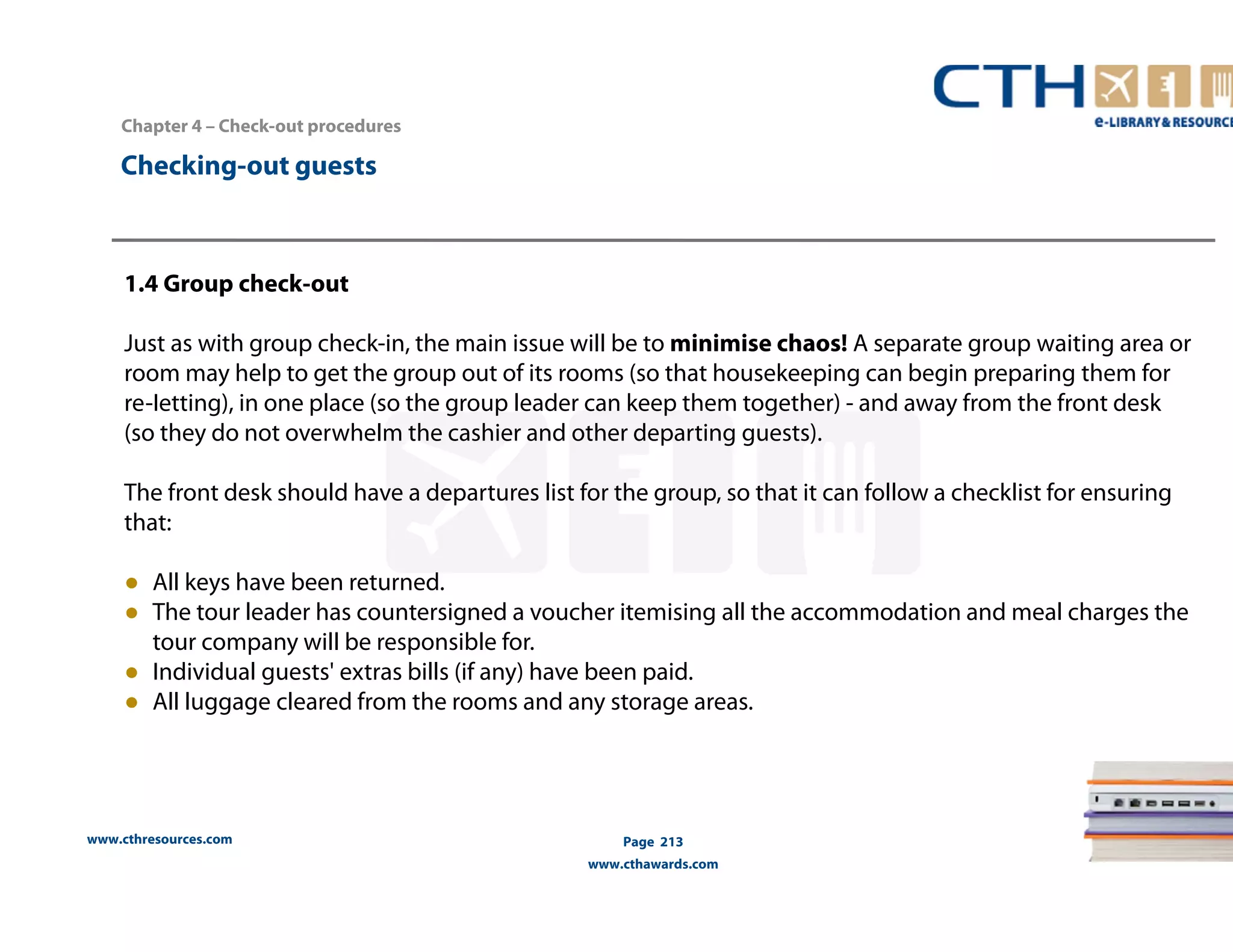 Chapter 4 – Check-out procedures 
www.cthresources.com 
Page 213 
www.cthawards.com 
Checking-out guests 
1.4 Group check-out 
Just as with group check-in, the main issue will be to minimise chaos! A separate group waiting area or 
room may help to get the group out of its rooms (so that housekeeping can begin preparing them for 
re-Ietting), in one place (so the group leader can keep them together) - and away from the front desk 
(so they do not overwhelm the cashier and other departing guests). 
The front desk should have a departures list for the group, so that it can follow a checklist for ensuring 
that: 
● All keys have been returned. 
● The tour leader has countersigned a voucher itemising all the accommodation and meal charges the 
tour company will be responsible for. 
● Individual guests' extras bills (if any) have been paid. 
● All luggage cleared from the rooms and any storage areas. 
 