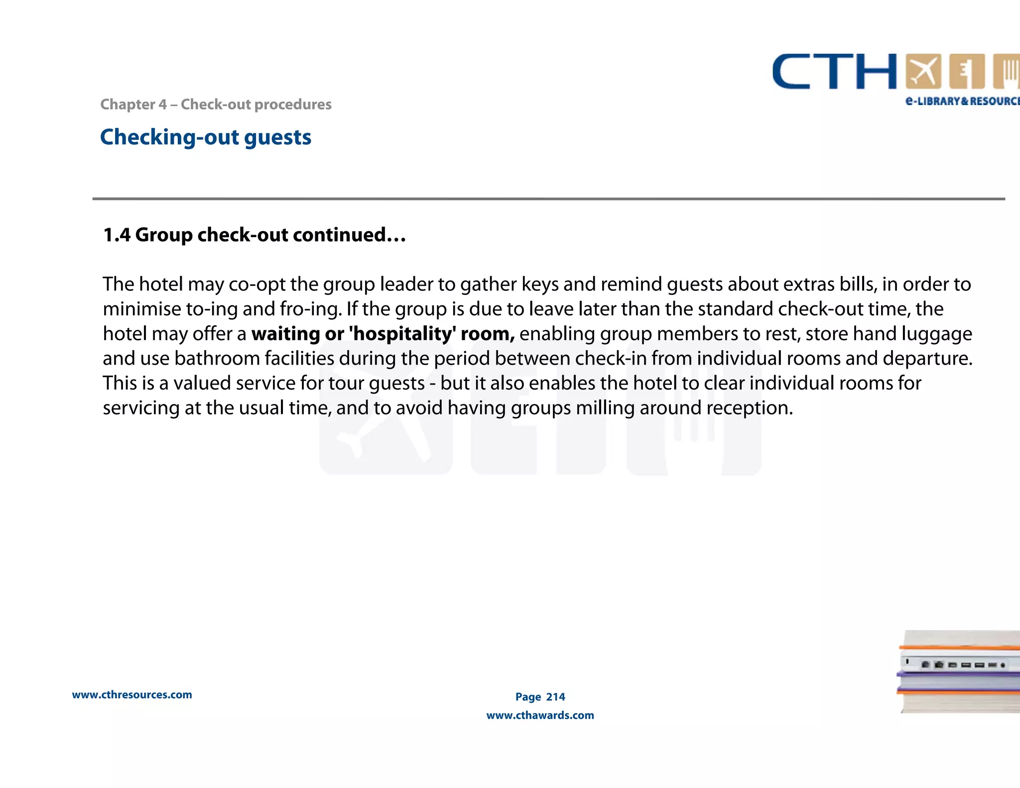 Chapter 4 – Check-out procedures 
www.cthresources.com 
Page 214 
www.cthawards.com 
Checking-out guests 
1.4 Group check-out continued… 
The hotel may co-opt the group leader to gather keys and remind guests about extras bills, in order to 
minimise to-ing and fro-ing. If the group is due to leave later than the standard check-out time, the 
hotel may offer a waiting or 'hospitality' room, enabling group members to rest, store hand luggage 
and use bathroom facilities during the period between check-in from individual rooms and departure. 
This is a valued service for tour guests - but it also enables the hotel to clear individual rooms for 
servicing at the usual time, and to avoid having groups milling around reception. 
 
