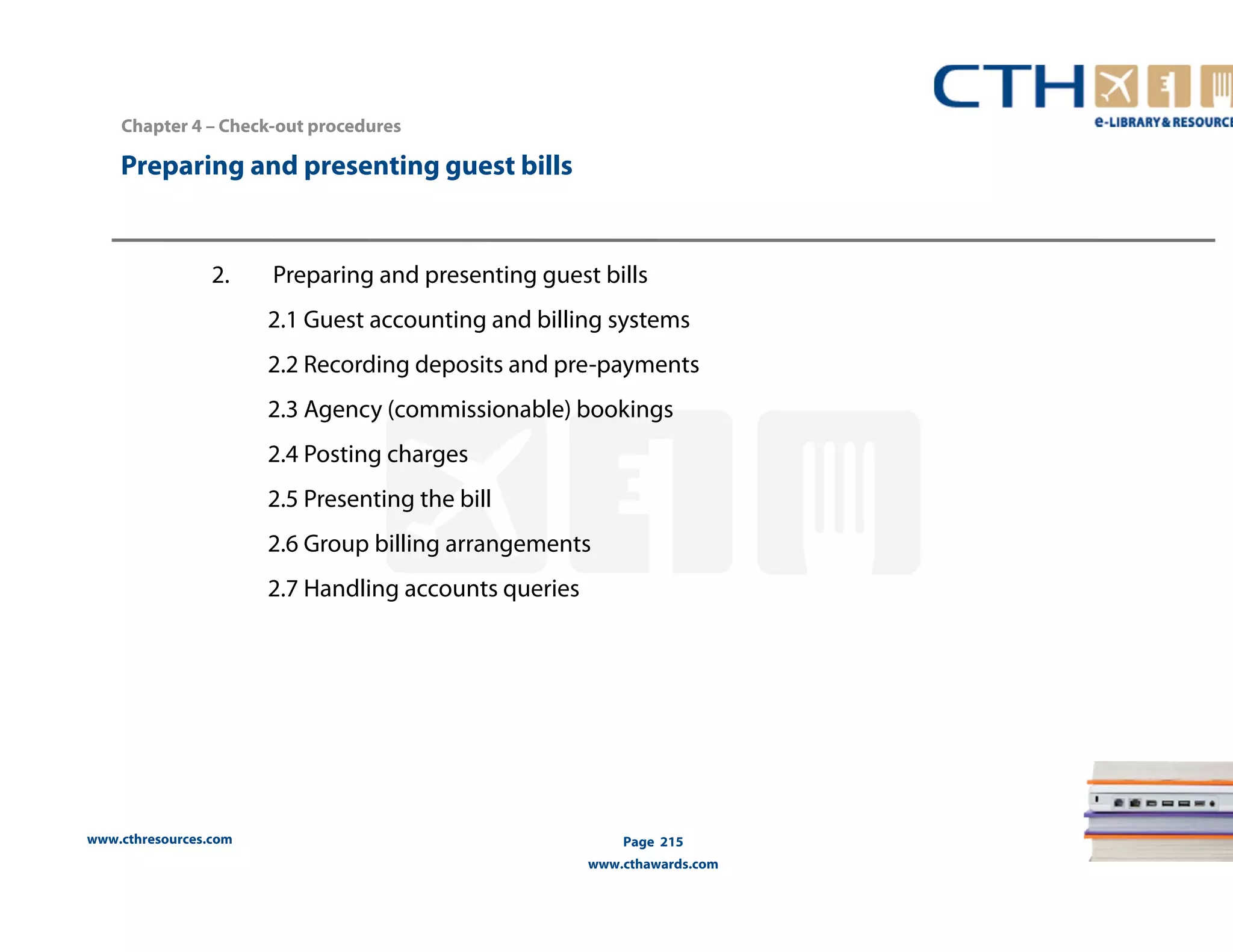 Chapter 4 – Check-out procedures 
2. Preparing and presenting guest bills 
www.cthresources.com 
2.1 Guest accounting and billing systems 
2.2 Recording deposits and pre-payments 
2.3 Agency (commissionable) bookings 
2.4 Posting charges 
2.5 Presenting the bill 
2.6 Group billing arrangements 
2.7 Handling accounts queries 
Page 215 
www.cthawards.com 
Preparing and presenting guest bills 
 