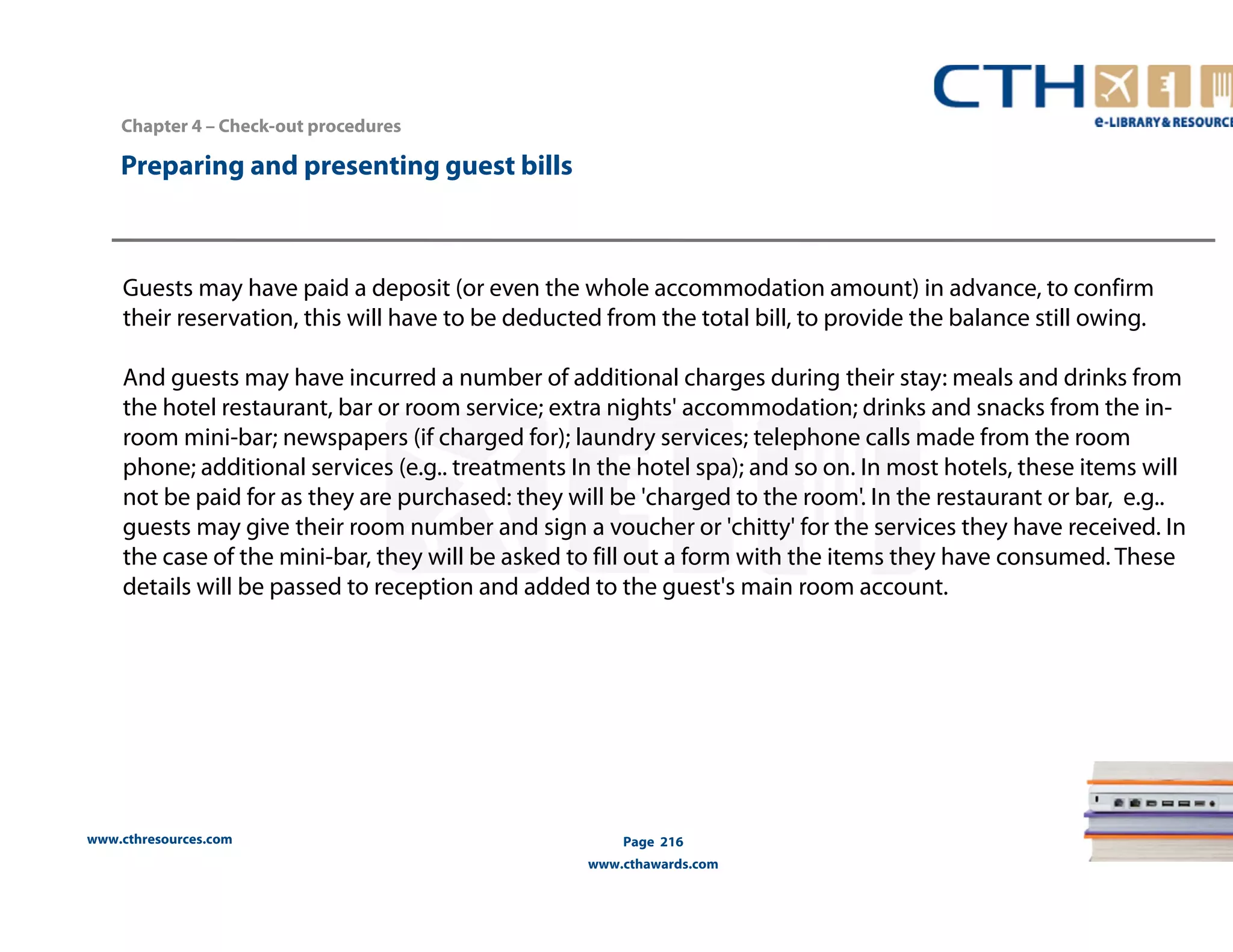 Chapter 4 – Check-out procedures 
www.cthresources.com 
Page 216 
www.cthawards.com 
Preparing and presenting guest bills 
Guests may have paid a deposit (or even the whole accommodation amount) in advance, to confirm 
their reservation, this will have to be deducted from the total bill, to provide the balance still owing. 
And guests may have incurred a number of additional charges during their stay: meals and drinks from 
the hotel restaurant, bar or room service; extra nights' accommodation; drinks and snacks from the in-room 
mini-bar; newspapers (if charged for); laundry services; telephone calls made from the room 
phone; additional services (e.g.. treatments In the hotel spa); and so on. In most hotels, these items will 
not be paid for as they are purchased: they will be 'charged to the room'. In the restaurant or bar, e.g.. 
guests may give their room number and sign a voucher or 'chitty' for the services they have received. In 
the case of the mini-bar, they will be asked to fill out a form with the items they have consumed. These 
details will be passed to reception and added to the guest's main room account. 
 