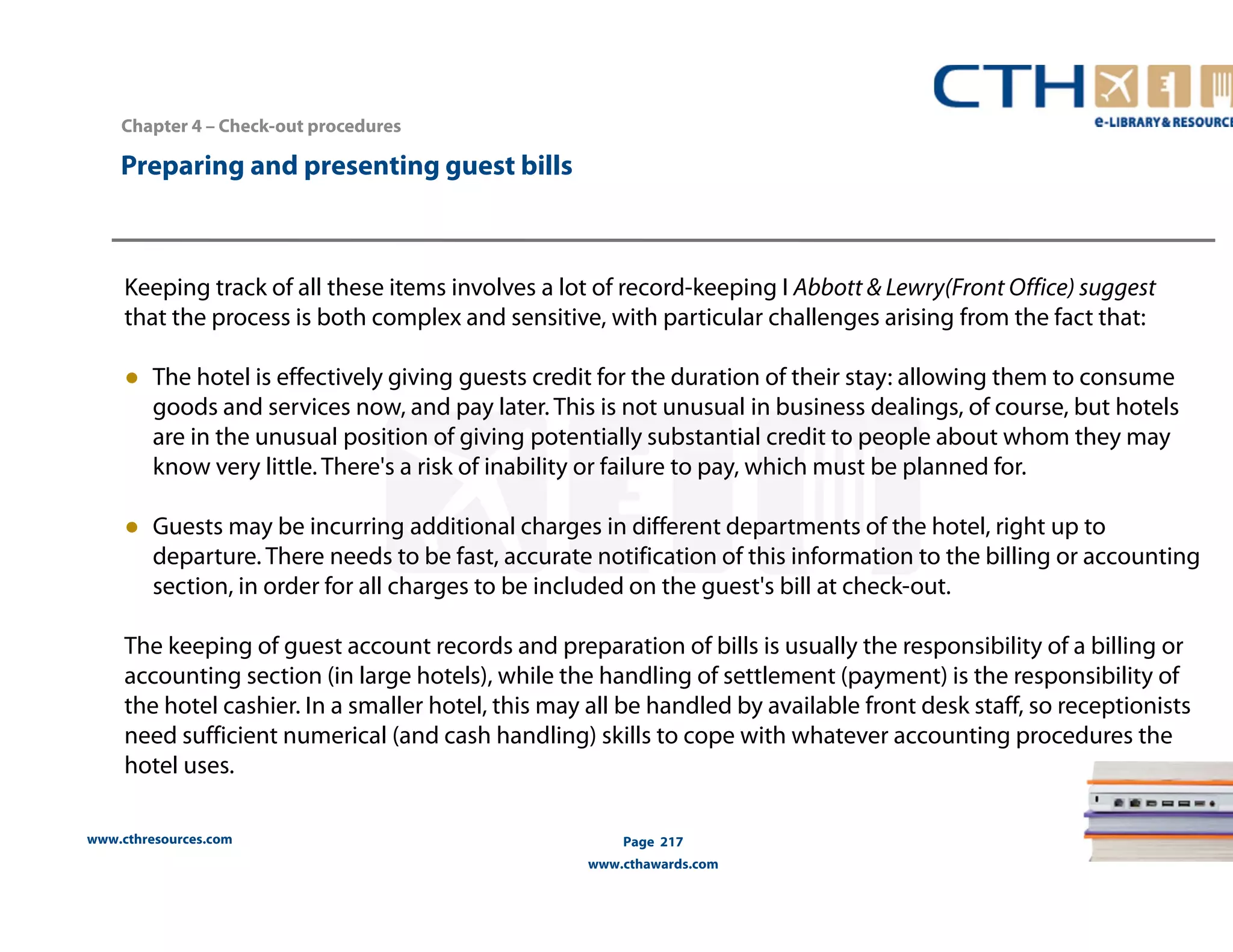 Chapter 4 – Check-out procedures 
www.cthresources.com 
Page 217 
www.cthawards.com 
Preparing and presenting guest bills 
Keeping track of all these items involves a lot of record-keeping I Abbott & Lewry(Front Office) suggest 
that the process is both complex and sensitive, with particular challenges arising from the fact that: 
● The hotel is effectively giving guests credit for the duration of their stay: allowing them to consume 
goods and services now, and pay later. This is not unusual in business dealings, of course, but hotels 
are in the unusual position of giving potentially substantial credit to people about whom they may 
know very little. There's a risk of inability or failure to pay, which must be planned for. 
● Guests may be incurring additional charges in different departments of the hotel, right up to 
departure. There needs to be fast, accurate notification of this information to the billing or accounting 
section, in order for all charges to be included on the guest's bill at check-out. 
The keeping of guest account records and preparation of bills is usually the responsibility of a billing or 
accounting section (in large hotels), while the handling of settlement (payment) is the responsibility of 
the hotel cashier. In a smaller hotel, this may all be handled by available front desk staff, so receptionists 
need sufficient numerical (and cash handling) skills to cope with whatever accounting procedures the 
hotel uses. 
 