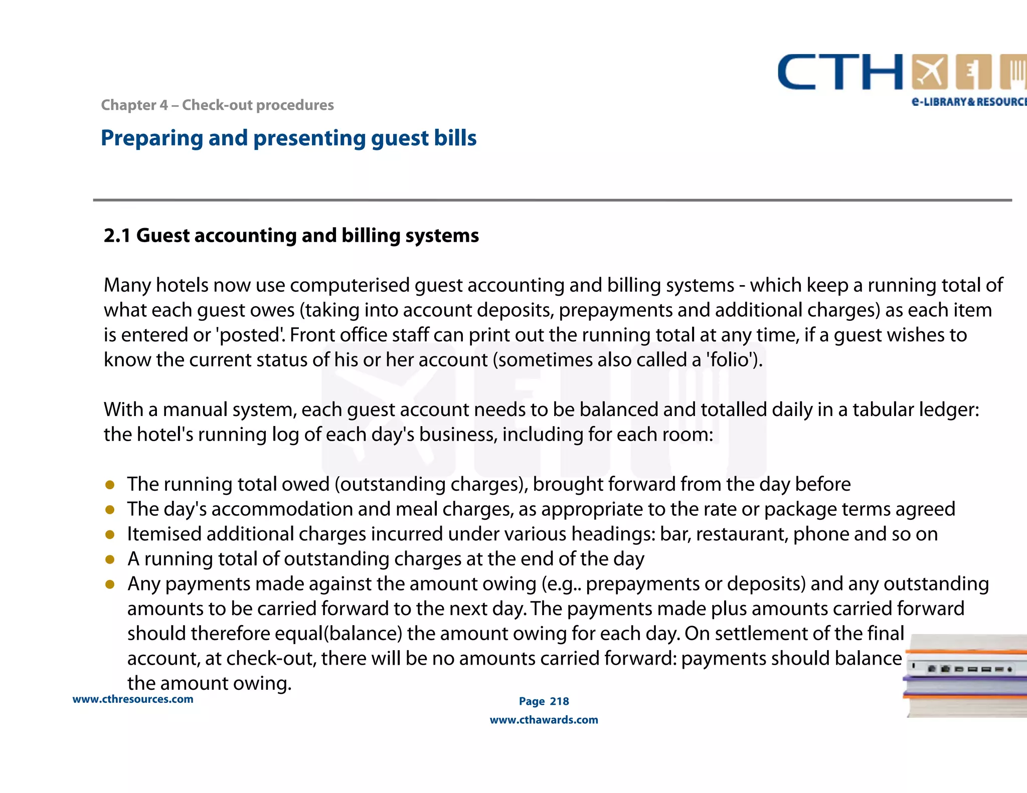 Chapter 4 – Check-out procedures 
www.cthresources.com 
Page 218 
www.cthawards.com 
Preparing and presenting guest bills 
2.1 Guest accounting and billing systems 
Many hotels now use computerised guest accounting and billing systems - which keep a running total of 
what each guest owes (taking into account deposits, prepayments and additional charges) as each item 
is entered or 'posted'. Front office staff can print out the running total at any time, if a guest wishes to 
know the current status of his or her account (sometimes also called a 'folio'). 
With a manual system, each guest account needs to be balanced and totalled daily in a tabular ledger: 
the hotel's running log of each day's business, including for each room: 
● The running total owed (outstanding charges), brought forward from the day before 
● The day's accommodation and meal charges, as appropriate to the rate or package terms agreed 
● Itemised additional charges incurred under various headings: bar, restaurant, phone and so on 
● A running total of outstanding charges at the end of the day 
● Any payments made against the amount owing (e.g.. prepayments or deposits) and any outstanding 
amounts to be carried forward to the next day. The payments made plus amounts carried forward 
should therefore equal(balance) the amount owing for each day. On settlement of the final 
account, at check-out, there will be no amounts carried forward: payments should balance 
the amount owing. 
 