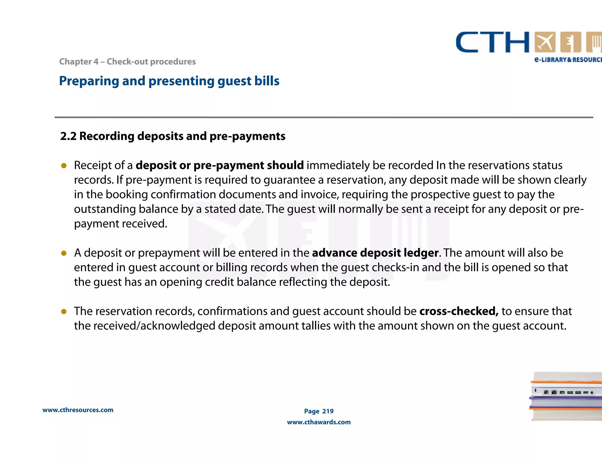 Chapter 4 – Check-out procedures 
www.cthresources.com 
Page 219 
www.cthawards.com 
Preparing and presenting guest bills 
2.2 Recording deposits and pre-payments 
● Receipt of a deposit or pre-payment should immediately be recorded In the reservations status 
records. If pre-payment is required to guarantee a reservation, any deposit made will be shown clearly 
in the booking confirmation documents and invoice, requiring the prospective guest to pay the 
outstanding balance by a stated date. The guest will normally be sent a receipt for any deposit or pre-payment 
received. 
● A deposit or prepayment will be entered in the advance deposit ledger. The amount will also be 
entered in guest account or billing records when the guest checks-in and the bill is opened so that 
the guest has an opening credit balance reflecting the deposit. 
● The reservation records, confirmations and guest account should be cross-checked, to ensure that 
the received/acknowledged deposit amount tallies with the amount shown on the guest account. 
 