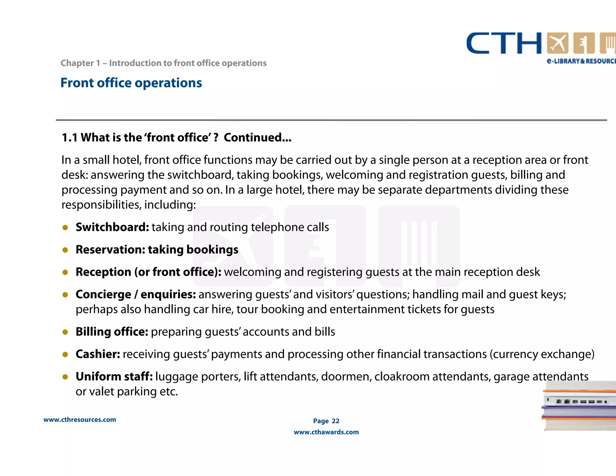 Chapter 1 – Introduction to front office operations 
www.cthresources.com 
Page 22 
www.cthawards.com 
Front office operations 
1.1 What is the ‘front office’ ? Continued... 
In a small hotel, front office functions may be carried out by a single person at a reception area or front 
desk: answering the switchboard, taking bookings, welcoming and registration guests, billing and 
processing payment and so on. In a large hotel, there may be separate departments dividing these 
responsibilities, including: 
● Switchboard: taking and routing telephone calls 
● Reservation: taking bookings 
● Reception (or front office): welcoming and registering guests at the main reception desk 
● Concierge / enquiries: answering guests’ and visitors’ questions; handling mail and guest keys; 
perhaps also handling car hire, tour booking and entertainment tickets for guests 
● Billing office: preparing guests’ accounts and bills 
● Cashier: receiving guests’ payments and processing other financial transactions (currency exchange) 
● Uniform staff: luggage porters, lift attendants, doormen, cloakroom attendants, garage attendants 
or valet parking etc. 
 