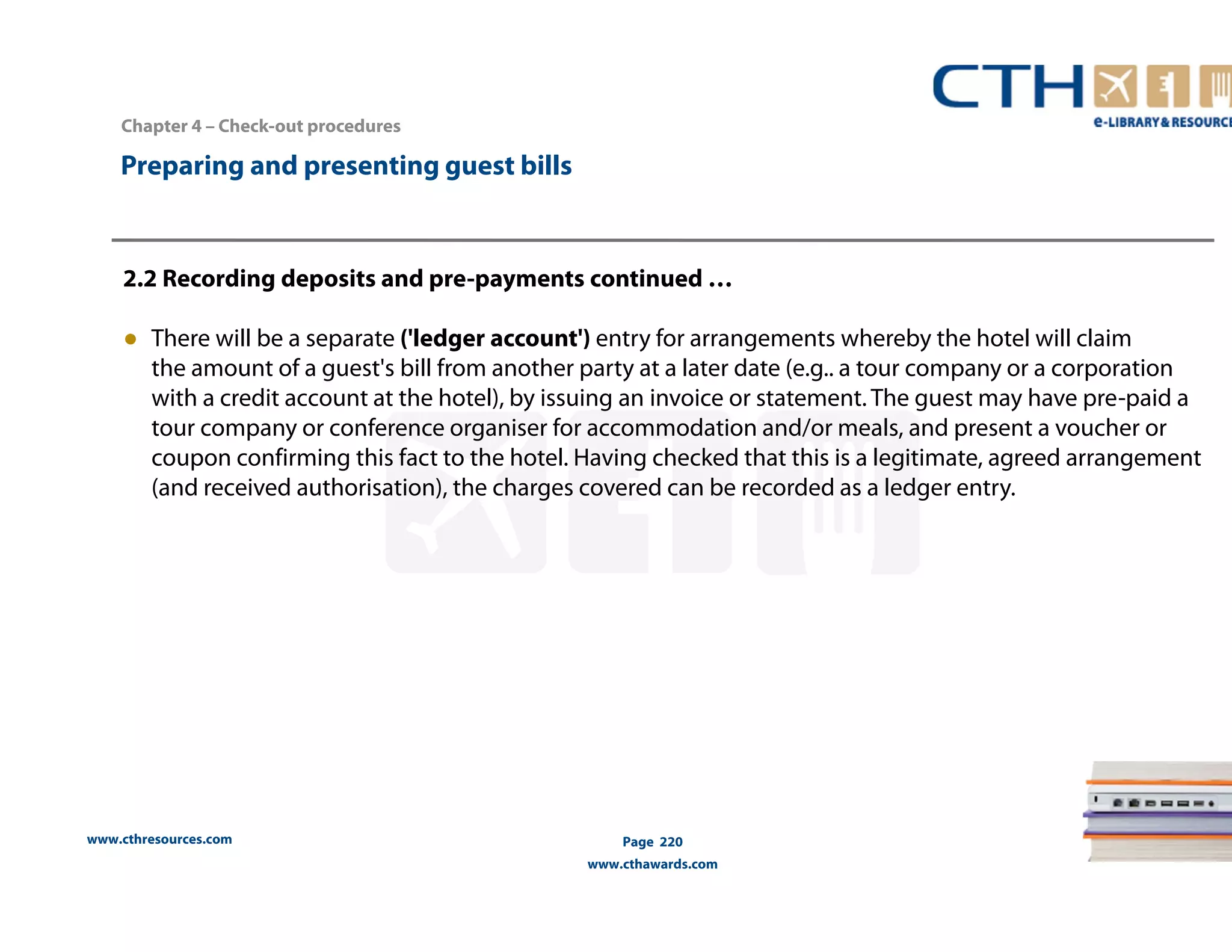 Chapter 4 – Check-out procedures 
www.cthresources.com 
Page 220 
www.cthawards.com 
Preparing and presenting guest bills 
2.2 Recording deposits and pre-payments continued … 
● There will be a separate ('ledger account') entry for arrangements whereby the hotel will claim 
the amount of a guest's bill from another party at a later date (e.g.. a tour company or a corporation 
with a credit account at the hotel), by issuing an invoice or statement. The guest may have pre-paid a 
tour company or conference organiser for accommodation and/or meals, and present a voucher or 
coupon confirming this fact to the hotel. Having checked that this is a legitimate, agreed arrangement 
(and received authorisation), the charges covered can be recorded as a ledger entry. 
 