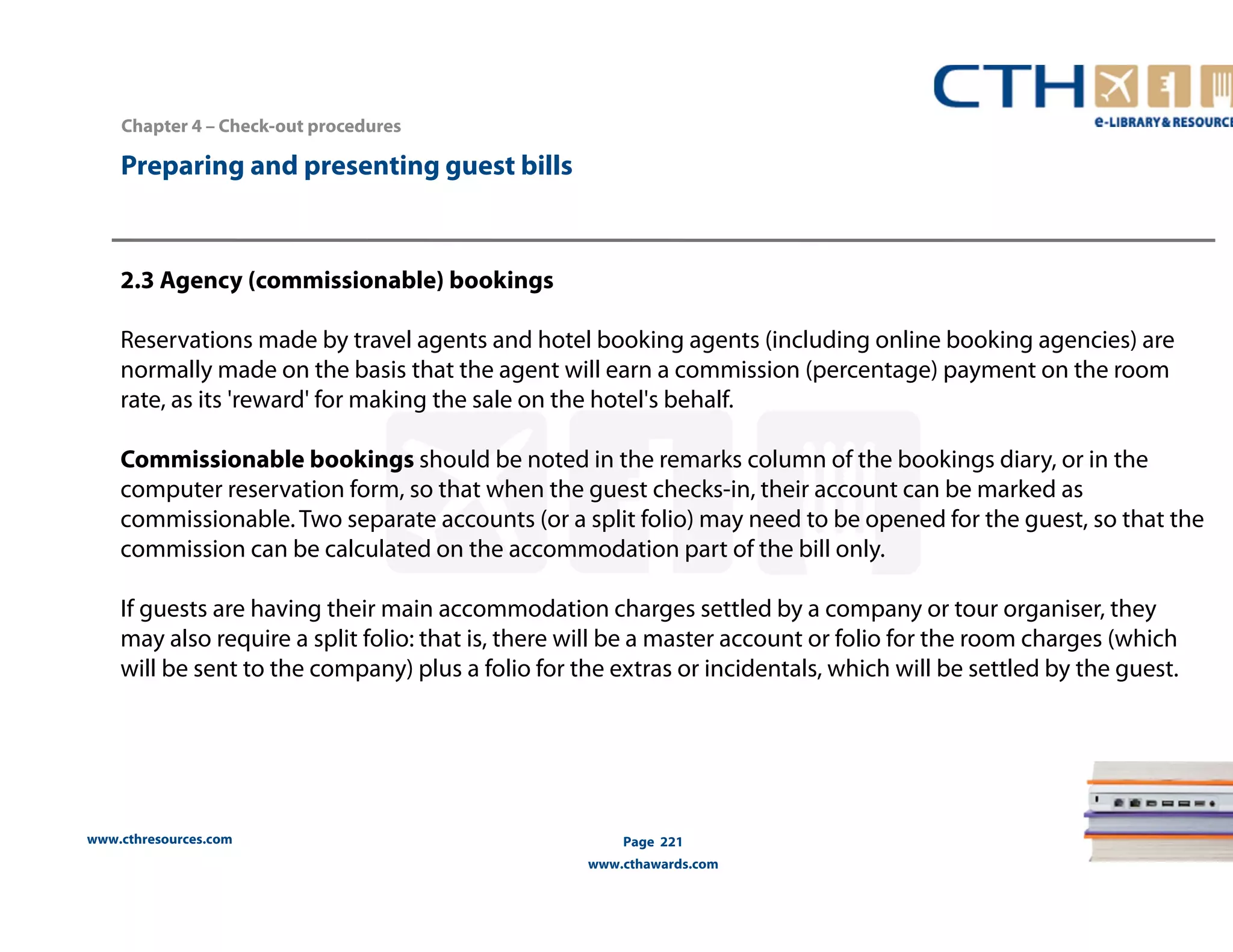 Chapter 4 – Check-out procedures 
www.cthresources.com 
Page 221 
www.cthawards.com 
Preparing and presenting guest bills 
2.3 Agency (commissionable) bookings 
Reservations made by travel agents and hotel booking agents (including online booking agencies) are 
normally made on the basis that the agent will earn a commission (percentage) payment on the room 
rate, as its 'reward' for making the sale on the hotel's behalf. 
Commissionable bookings should be noted in the remarks column of the bookings diary, or in the 
computer reservation form, so that when the guest checks-in, their account can be marked as 
commissionable. Two separate accounts (or a split folio) may need to be opened for the guest, so that the 
commission can be calculated on the accommodation part of the bill only. 
If guests are having their main accommodation charges settled by a company or tour organiser, they 
may also require a split folio: that is, there will be a master account or folio for the room charges (which 
will be sent to the company) plus a folio for the extras or incidentals, which will be settled by the guest. 
 