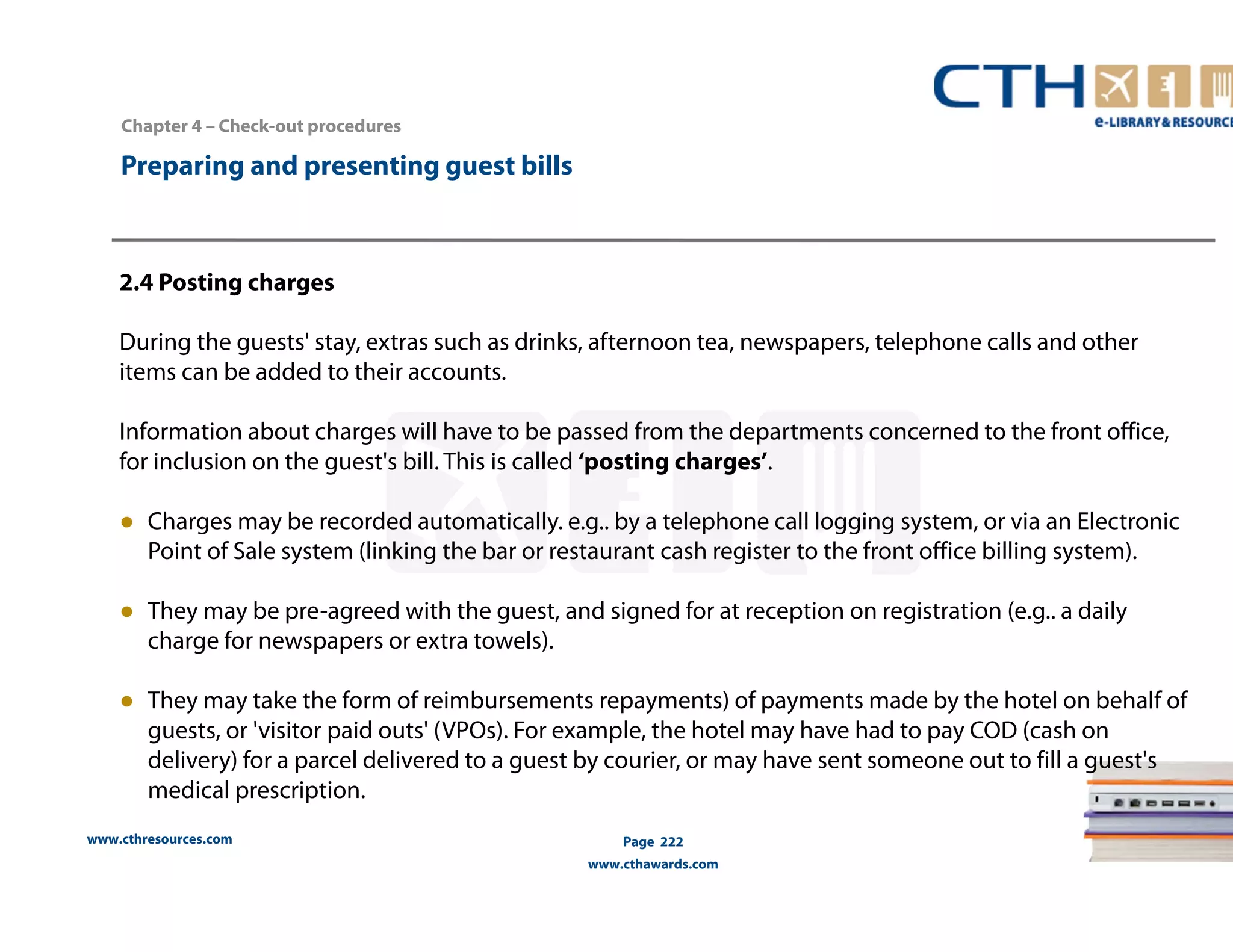 Chapter 4 – Check-out procedures 
www.cthresources.com 
Page 222 
www.cthawards.com 
Preparing and presenting guest bills 
2.4 Posting charges 
During the guests' stay, extras such as drinks, afternoon tea, newspapers, telephone calls and other 
items can be added to their accounts. 
Information about charges will have to be passed from the departments concerned to the front office, 
for inclusion on the guest's bill. This is called ‘posting charges’. 
● Charges may be recorded automatically. e.g.. by a telephone call logging system, or via an Electronic 
Point of Sale system (linking the bar or restaurant cash register to the front office billing system). 
● They may be pre-agreed with the guest, and signed for at reception on registration (e.g.. a daily 
charge for newspapers or extra towels). 
● They may take the form of reimbursements repayments) of payments made by the hotel on behalf of 
guests, or 'visitor paid outs' (VPOs). For example, the hotel may have had to pay COD (cash on 
delivery) for a parcel delivered to a guest by courier, or may have sent someone out to fill a guest's 
medical prescription. 
 