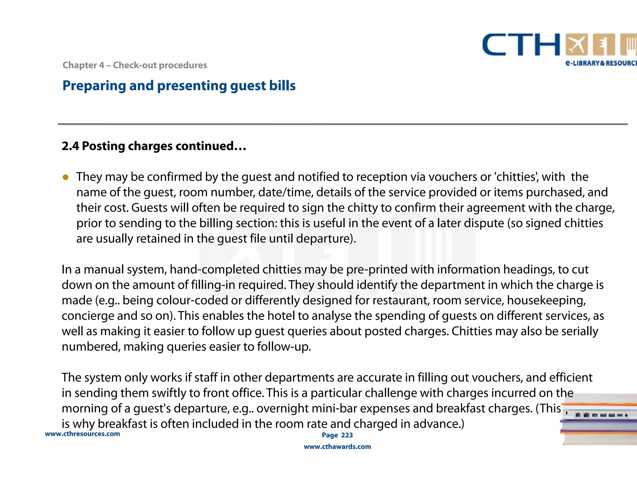 Chapter 4 – Check-out procedures 
www.cthresources.com 
Page 223 
www.cthawards.com 
Preparing and presenting guest bills 
2.4 Posting charges continued… 
● They may be confirmed by the guest and notified to reception via vouchers or 'chitties', with the 
name of the guest, room number, date/time, details of the service provided or items purchased, and 
their cost. Guests will often be required to sign the chitty to confirm their agreement with the charge, 
prior to sending to the billing section: this is useful in the event of a later dispute (so signed chitties 
are usually retained in the guest file until departure). 
In a manual system, hand-completed chitties may be pre-printed with information headings, to cut 
down on the amount of filling-in required. They should identify the department in which the charge is 
made (e.g.. being colour-coded or differently designed for restaurant, room service, housekeeping, 
concierge and so on). This enables the hotel to analyse the spending of guests on different services, as 
well as making it easier to follow up guest queries about posted charges. Chitties may also be serially 
numbered, making queries easier to follow-up. 
The system only works if staff in other departments are accurate in filling out vouchers, and efficient 
in sending them swiftly to front office. This is a particular challenge with charges incurred on the 
morning of a guest's departure, e.g.. overnight mini-bar expenses and breakfast charges. (This 
is why breakfast is often included in the room rate and charged in advance.) 
 