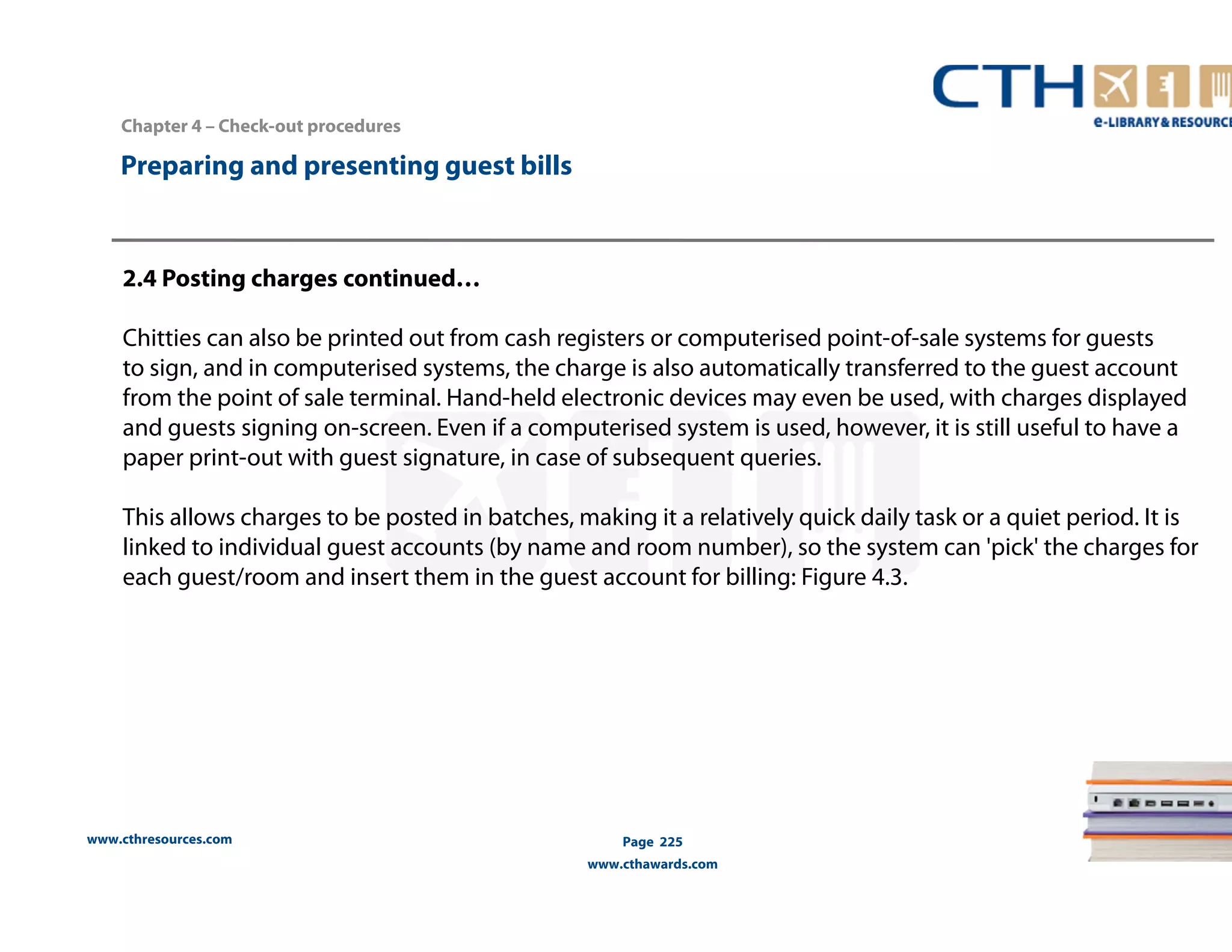 Chapter 4 – Check-out procedures 
www.cthresources.com 
Page 225 
www.cthawards.com 
Preparing and presenting guest bills 
2.4 Posting charges continued… 
Chitties can also be printed out from cash registers or computerised point-of-sale systems for guests 
to sign, and in computerised systems, the charge is also automatically transferred to the guest account 
from the point of sale terminal. Hand-held electronic devices may even be used, with charges displayed 
and guests signing on-screen. Even if a computerised system is used, however, it is still useful to have a 
paper print-out with guest signature, in case of subsequent queries. 
This allows charges to be posted in batches, making it a relatively quick daily task or a quiet period. It is 
linked to individual guest accounts (by name and room number), so the system can 'pick' the charges for 
each guest/room and insert them in the guest account for billing: Figure 4.3. 
 