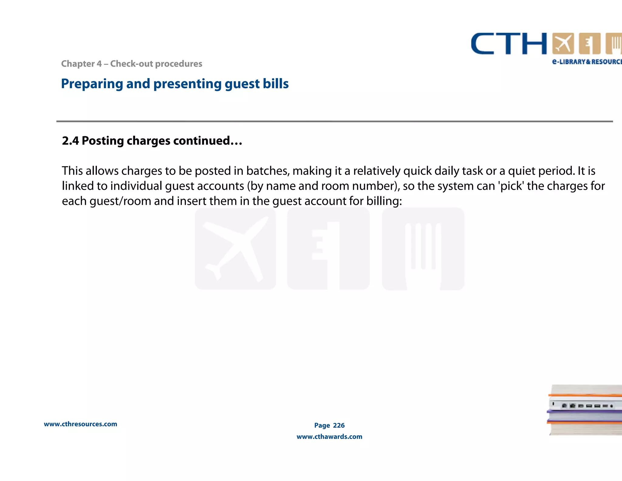 Chapter 4 – Check-out procedures 
www.cthresources.com 
Page 226 
www.cthawards.com 
Preparing and presenting guest bills 
2.4 Posting charges continued… 
This allows charges to be posted in batches, making it a relatively quick daily task or a quiet period. It is 
linked to individual guest accounts (by name and room number), so the system can 'pick' the charges for 
each guest/room and insert them in the guest account for billing: 
 