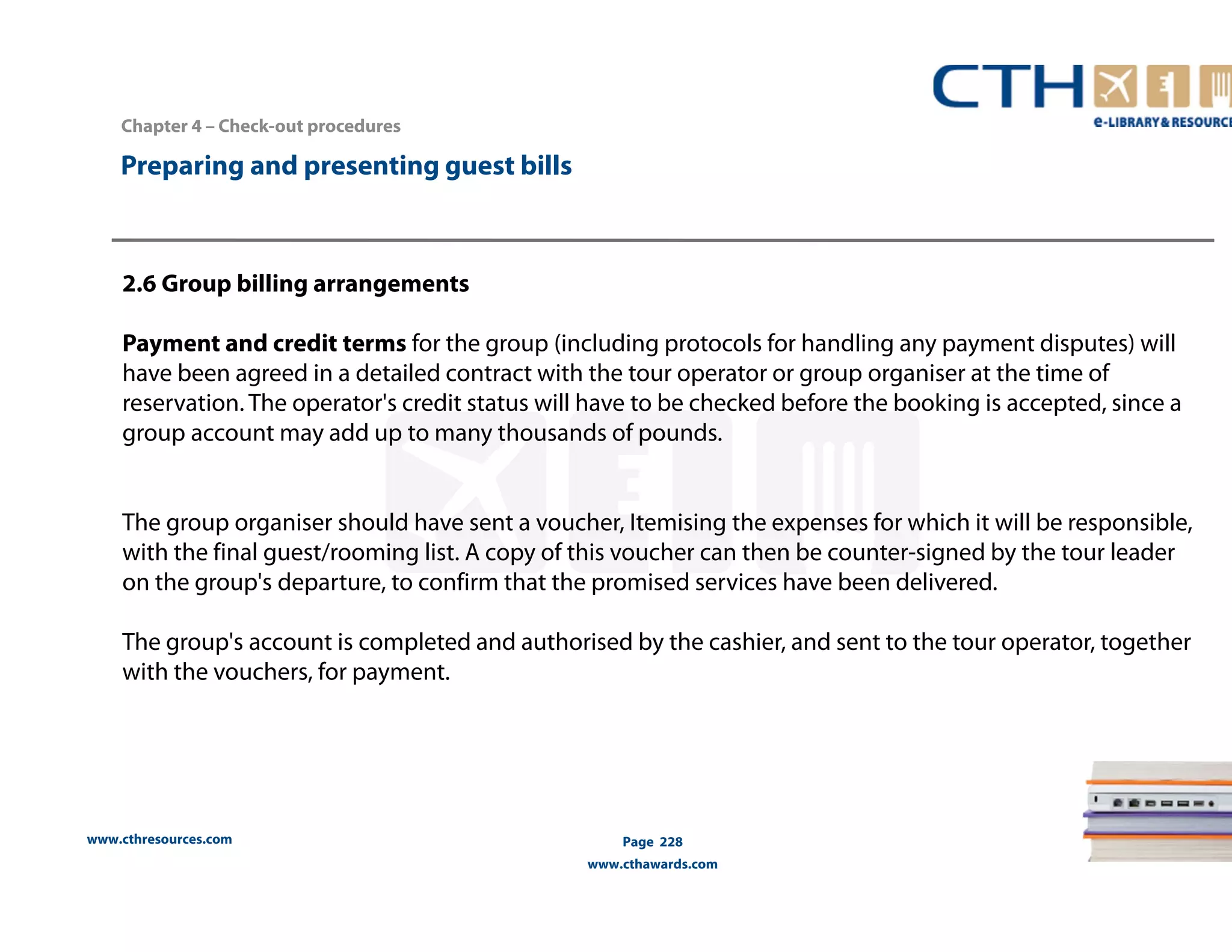 Chapter 4 – Check-out procedures 
www.cthresources.com 
Page 228 
www.cthawards.com 
Preparing and presenting guest bills 
2.6 Group billing arrangements 
Payment and credit terms for the group (including protocols for handling any payment disputes) will 
have been agreed in a detailed contract with the tour operator or group organiser at the time of 
reservation. The operator's credit status will have to be checked before the booking is accepted, since a 
group account may add up to many thousands of pounds. 
The group organiser should have sent a voucher, Itemising the expenses for which it will be responsible, 
with the final guest/rooming list. A copy of this voucher can then be counter-signed by the tour leader 
on the group's departure, to confirm that the promised services have been delivered. 
The group's account is completed and authorised by the cashier, and sent to the tour operator, together 
with the vouchers, for payment. 
 