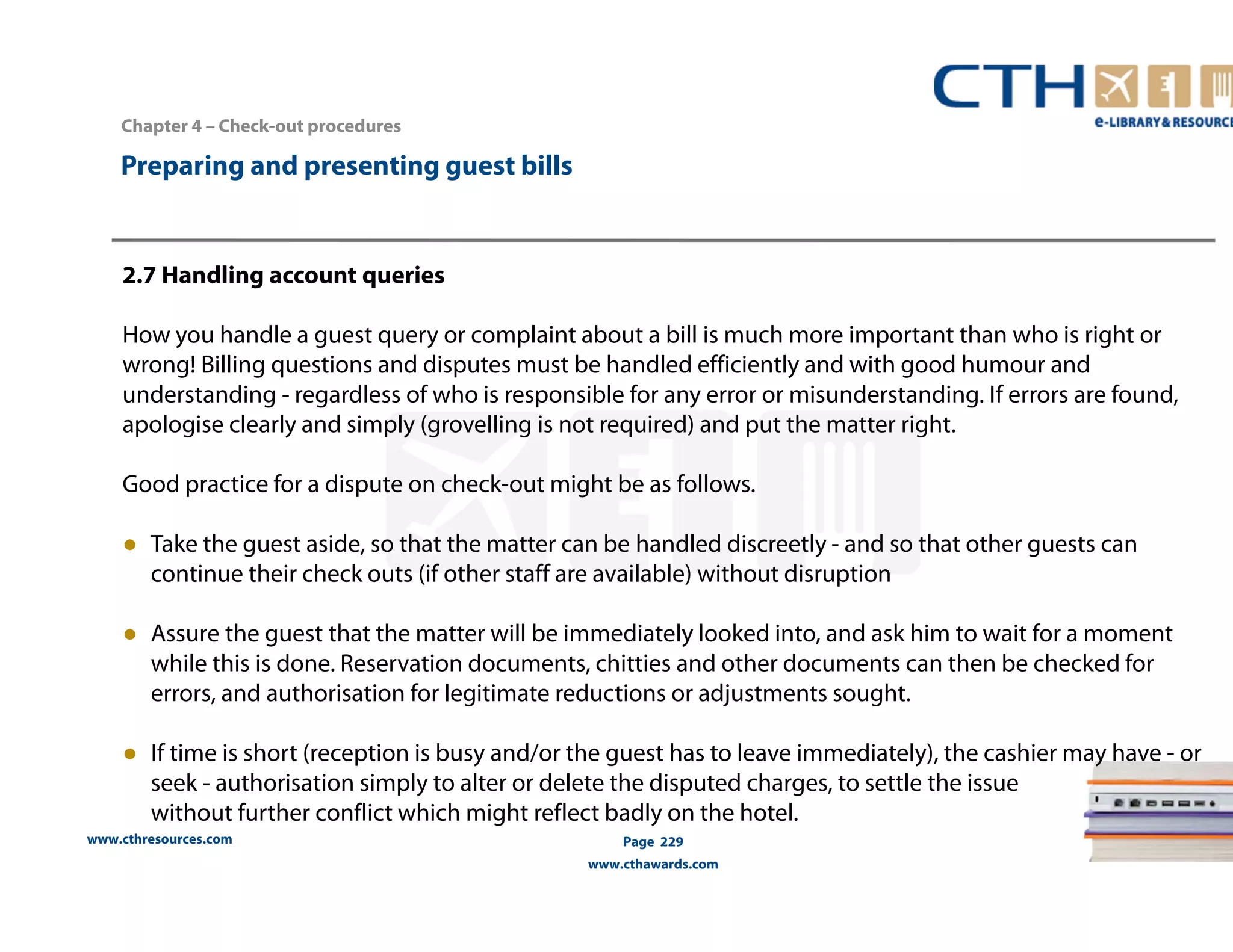 Chapter 4 – Check-out procedures 
www.cthresources.com 
Page 229 
www.cthawards.com 
Preparing and presenting guest bills 
2.7 Handling account queries 
How you handle a guest query or complaint about a bill is much more important than who is right or 
wrong! Billing questions and disputes must be handled efficiently and with good humour and 
understanding - regardless of who is responsible for any error or misunderstanding. If errors are found, 
apologise clearly and simply (grovelling is not required) and put the matter right. 
Good practice for a dispute on check-out might be as follows. 
● Take the guest aside, so that the matter can be handled discreetly - and so that other guests can 
continue their check outs (if other staff are available) without disruption 
● Assure the guest that the matter will be immediately looked into, and ask him to wait for a moment 
while this is done. Reservation documents, chitties and other documents can then be checked for 
errors, and authorisation for legitimate reductions or adjustments sought. 
● If time is short (reception is busy and/or the guest has to leave immediately), the cashier may have - or 
seek - authorisation simply to alter or delete the disputed charges, to settle the issue 
without further conflict which might reflect badly on the hotel. 
 