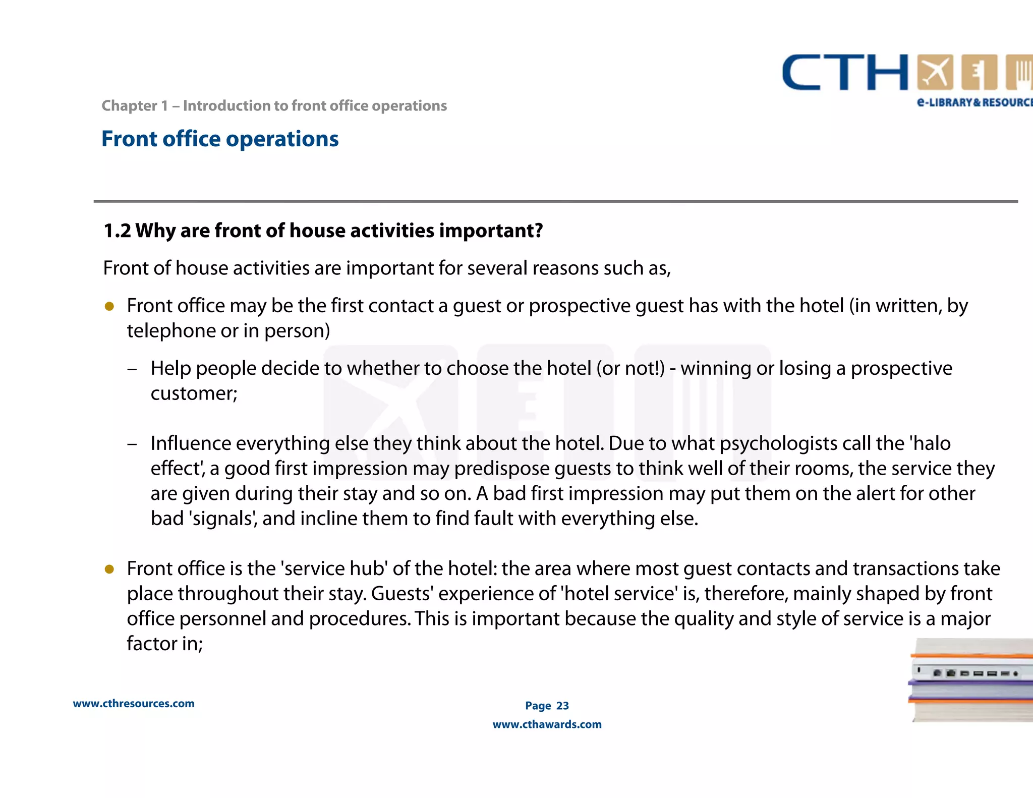 Chapter 1 – Introduction to front office operations 
www.cthresources.com 
Page 23 
www.cthawards.com 
Front office operations 
1.2 Why are front of house activities important? 
Front of house activities are important for several reasons such as, 
● Front office may be the first contact a guest or prospective guest has with the hotel (in written, by 
telephone or in person) 
– Help people decide to whether to choose the hotel (or not!) - winning or losing a prospective 
customer; 
– Influence everything else they think about the hotel. Due to what psychologists call the 'halo 
effect', a good first impression may predispose guests to think well of their rooms, the service they 
are given during their stay and so on. A bad first impression may put them on the alert for other 
bad 'signals', and incline them to find fault with everything else. 
● Front office is the 'service hub' of the hotel: the area where most guest contacts and transactions take 
place throughout their stay. Guests' experience of 'hotel service' is, therefore, mainly shaped by front 
office personnel and procedures. This is important because the quality and style of service is a major 
factor in; 
 