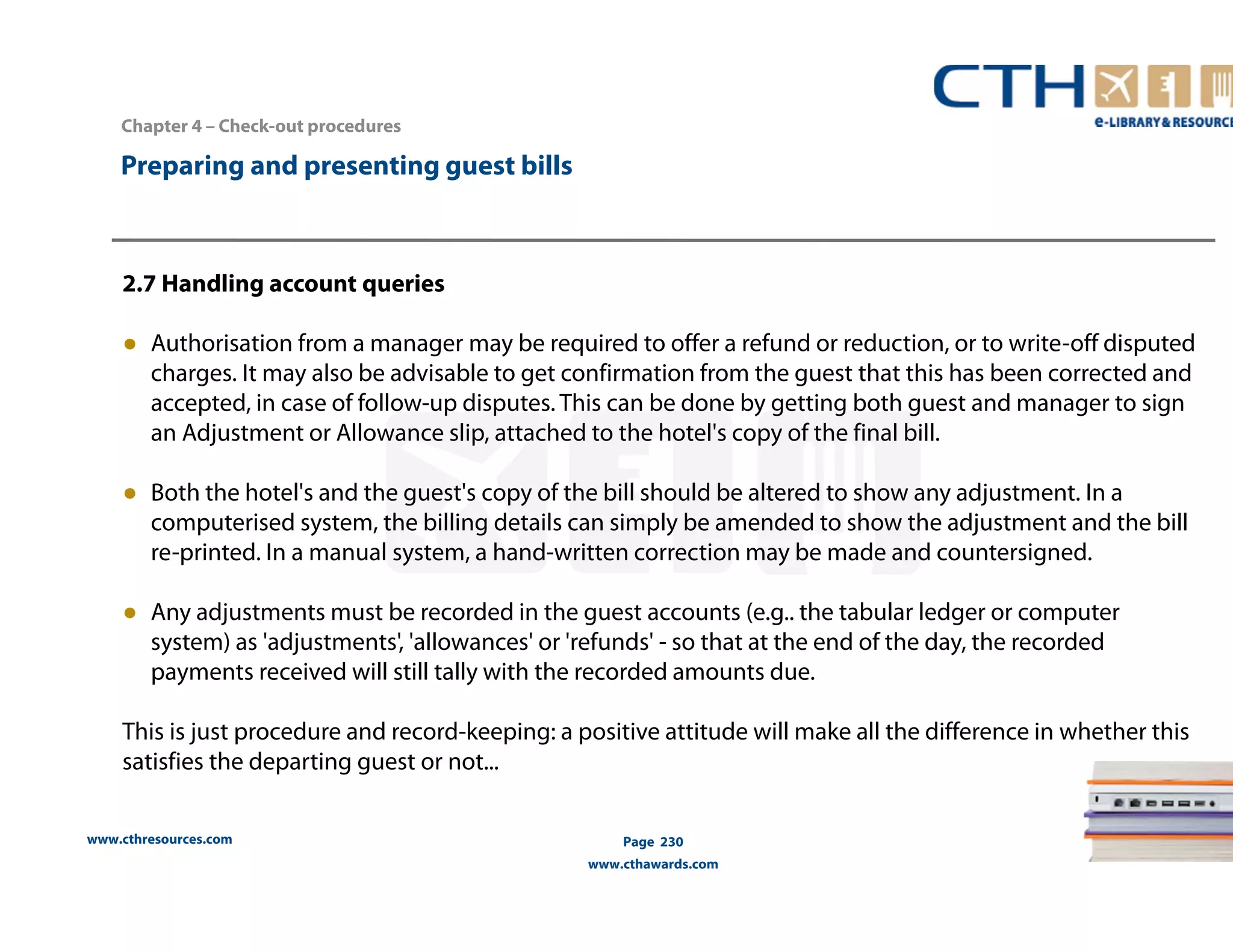 Chapter 4 – Check-out procedures 
www.cthresources.com 
Page 230 
www.cthawards.com 
Preparing and presenting guest bills 
2.7 Handling account queries 
● Authorisation from a manager may be required to offer a refund or reduction, or to write-off disputed 
charges. It may also be advisable to get confirmation from the guest that this has been corrected and 
accepted, in case of follow-up disputes. This can be done by getting both guest and manager to sign 
an Adjustment or Allowance slip, attached to the hotel's copy of the final bill. 
● Both the hotel's and the guest's copy of the bill should be altered to show any adjustment. In a 
computerised system, the billing details can simply be amended to show the adjustment and the bill 
re-printed. In a manual system, a hand-written correction may be made and countersigned. 
● Any adjustments must be recorded in the guest accounts (e.g.. the tabular ledger or computer 
system) as 'adjustments', 'allowances' or 'refunds' - so that at the end of the day, the recorded 
payments received will still tally with the recorded amounts due. 
This is just procedure and record-keeping: a positive attitude will make all the difference in whether this 
satisfies the departing guest or not... 
 