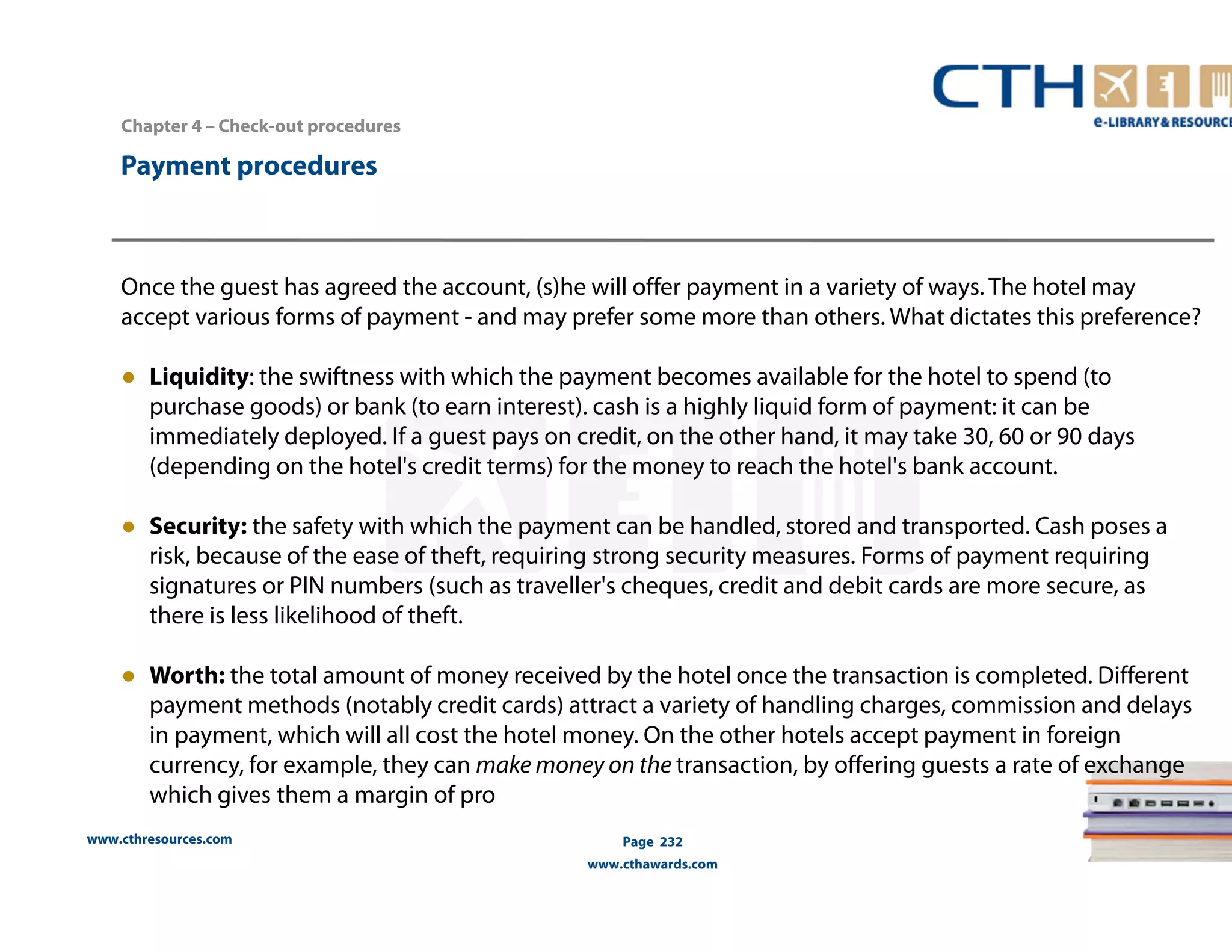 Chapter 4 – Check-out procedures 
www.cthresources.com 
Page 232 
www.cthawards.com 
Payment procedures 
Once the guest has agreed the account, (s)he will offer payment in a variety of ways. The hotel may 
accept various forms of payment - and may prefer some more than others. What dictates this preference? 
● Liquidity: the swiftness with which the payment becomes available for the hotel to spend (to 
purchase goods) or bank (to earn interest). cash is a highly liquid form of payment: it can be 
immediately deployed. If a guest pays on credit, on the other hand, it may take 30, 60 or 90 days 
(depending on the hotel's credit terms) for the money to reach the hotel's bank account. 
● Security: the safety with which the payment can be handled, stored and transported. Cash poses a 
risk, because of the ease of theft, requiring strong security measures. Forms of payment requiring 
signatures or PIN numbers (such as traveller's cheques, credit and debit cards are more secure, as 
there is less likelihood of theft. 
● Worth: the total amount of money received by the hotel once the transaction is completed. Different 
payment methods (notably credit cards) attract a variety of handling charges, commission and delays 
in payment, which will all cost the hotel money. On the other hotels accept payment in foreign 
currency, for example, they can make money on the transaction, by offering guests a rate of exchange 
which gives them a margin of pro 
 