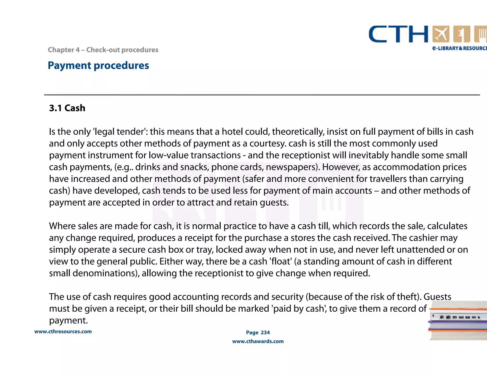 Chapter 4 – Check-out procedures 
www.cthresources.com 
Page 234 
www.cthawards.com 
Payment procedures 
3.1 Cash 
Is the only 'legal tender': this means that a hotel could, theoretically, insist on full payment of bills in cash 
and only accepts other methods of payment as a courtesy. cash is still the most commonly used 
payment instrument for low-value transactions - and the receptionist will inevitably handle some small 
cash payments, (e.g.. drinks and snacks, phone cards, newspapers). However, as accommodation prices 
have increased and other methods of payment (safer and more convenient for travellers than carrying 
cash) have developed, cash tends to be used less for payment of main accounts – and other methods of 
payment are accepted in order to attract and retain guests. 
Where sales are made for cash, it is normal practice to have a cash till, which records the sale, calculates 
any change required, produces a receipt for the purchase a stores the cash received. The cashier may 
simply operate a secure cash box or tray, locked away when not in use, and never left unattended or on 
view to the general public. Either way, there be a cash 'float' (a standing amount of cash in different 
small denominations), allowing the receptionist to give change when required. 
The use of cash requires good accounting records and security (because of the risk of theft). Guests 
must be given a receipt, or their bill should be marked 'paid by cash', to give them a record of 
payment. 
 