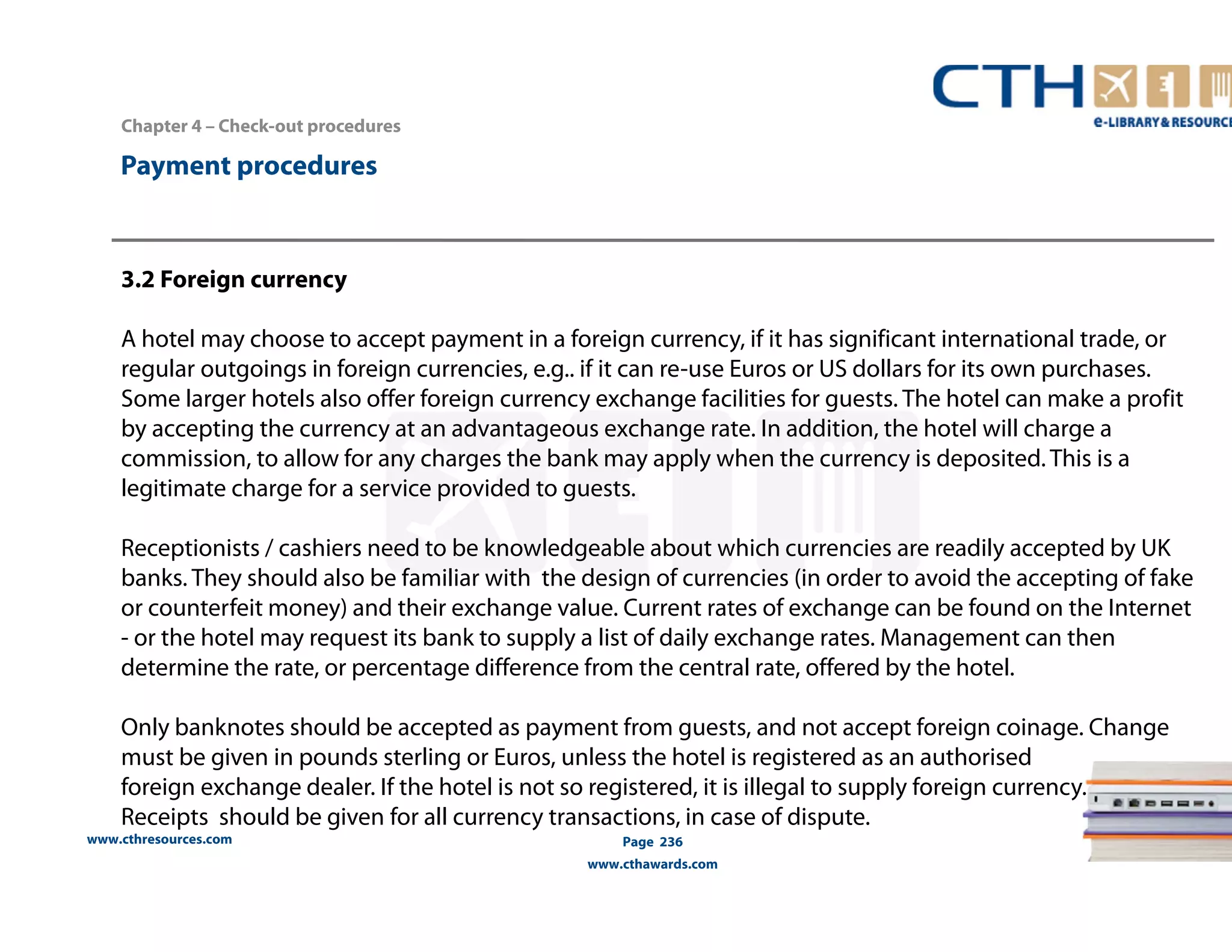 Chapter 4 – Check-out procedures 
www.cthresources.com 
Page 236 
www.cthawards.com 
Payment procedures 
3.2 Foreign currency 
A hotel may choose to accept payment in a foreign currency, if it has significant international trade, or 
regular outgoings in foreign currencies, e.g.. if it can re-use Euros or US dollars for its own purchases. 
Some larger hotels also offer foreign currency exchange facilities for guests. The hotel can make a profit 
by accepting the currency at an advantageous exchange rate. In addition, the hotel will charge a 
commission, to allow for any charges the bank may apply when the currency is deposited. This is a 
legitimate charge for a service provided to guests. 
Receptionists / cashiers need to be knowledgeable about which currencies are readily accepted by UK 
banks. They should also be familiar with the design of currencies (in order to avoid the accepting of fake 
or counterfeit money) and their exchange value. Current rates of exchange can be found on the Internet 
- or the hotel may request its bank to supply a list of daily exchange rates. Management can then 
determine the rate, or percentage difference from the central rate, offered by the hotel. 
Only banknotes should be accepted as payment from guests, and not accept foreign coinage. Change 
must be given in pounds sterling or Euros, unless the hotel is registered as an authorised 
foreign exchange dealer. If the hotel is not so registered, it is illegal to supply foreign currency. 
Receipts should be given for all currency transactions, in case of dispute. 
 