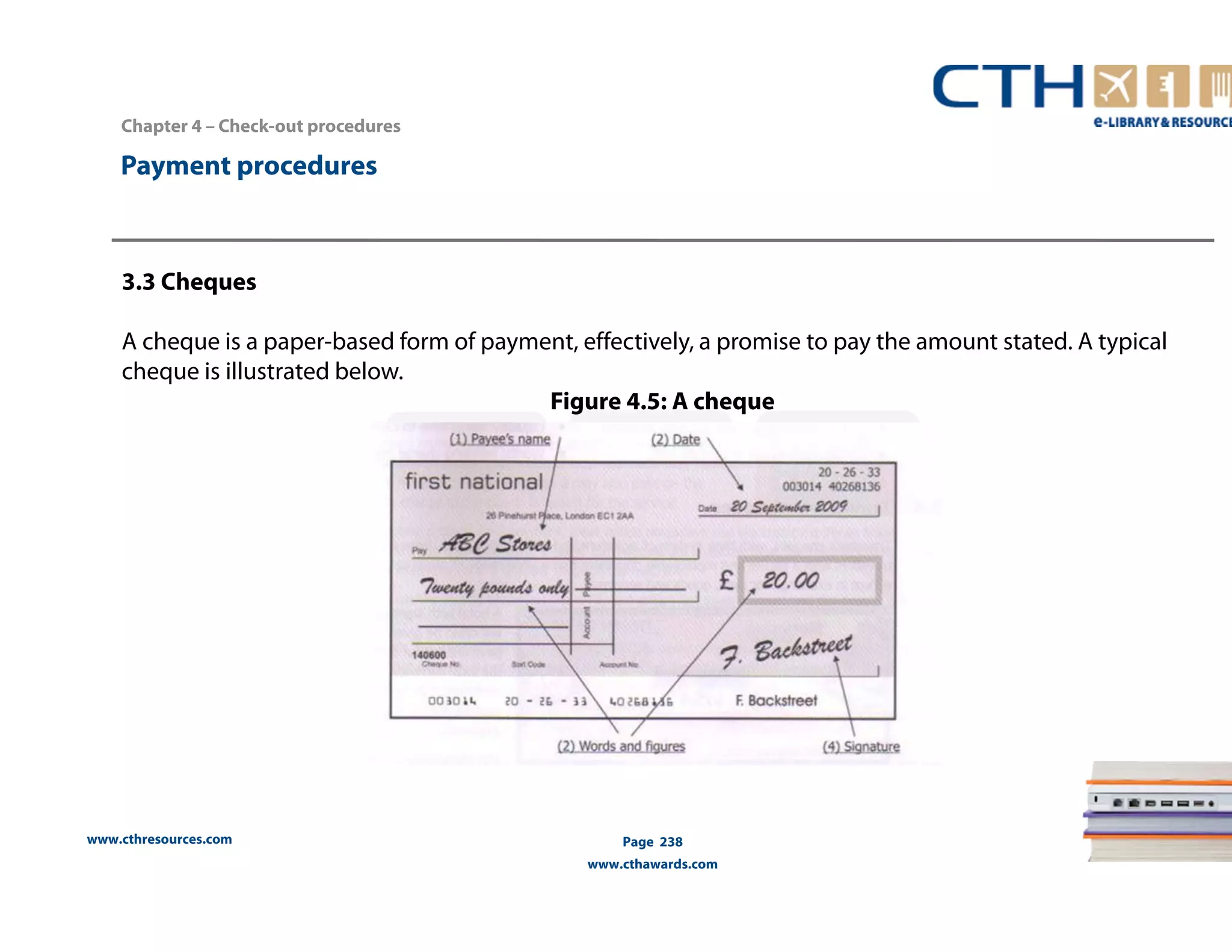 www.cthresources.com 
Page 238 
www.cthawards.com 
Payment procedures 
3.3 Cheques 
A cheque is a paper-based form of payment, effectively, a promise to pay the amount stated. A typical 
cheque is illustrated below. 
Figure 4.5: A cheque 
Chapter 4 – Check-out procedures 
 