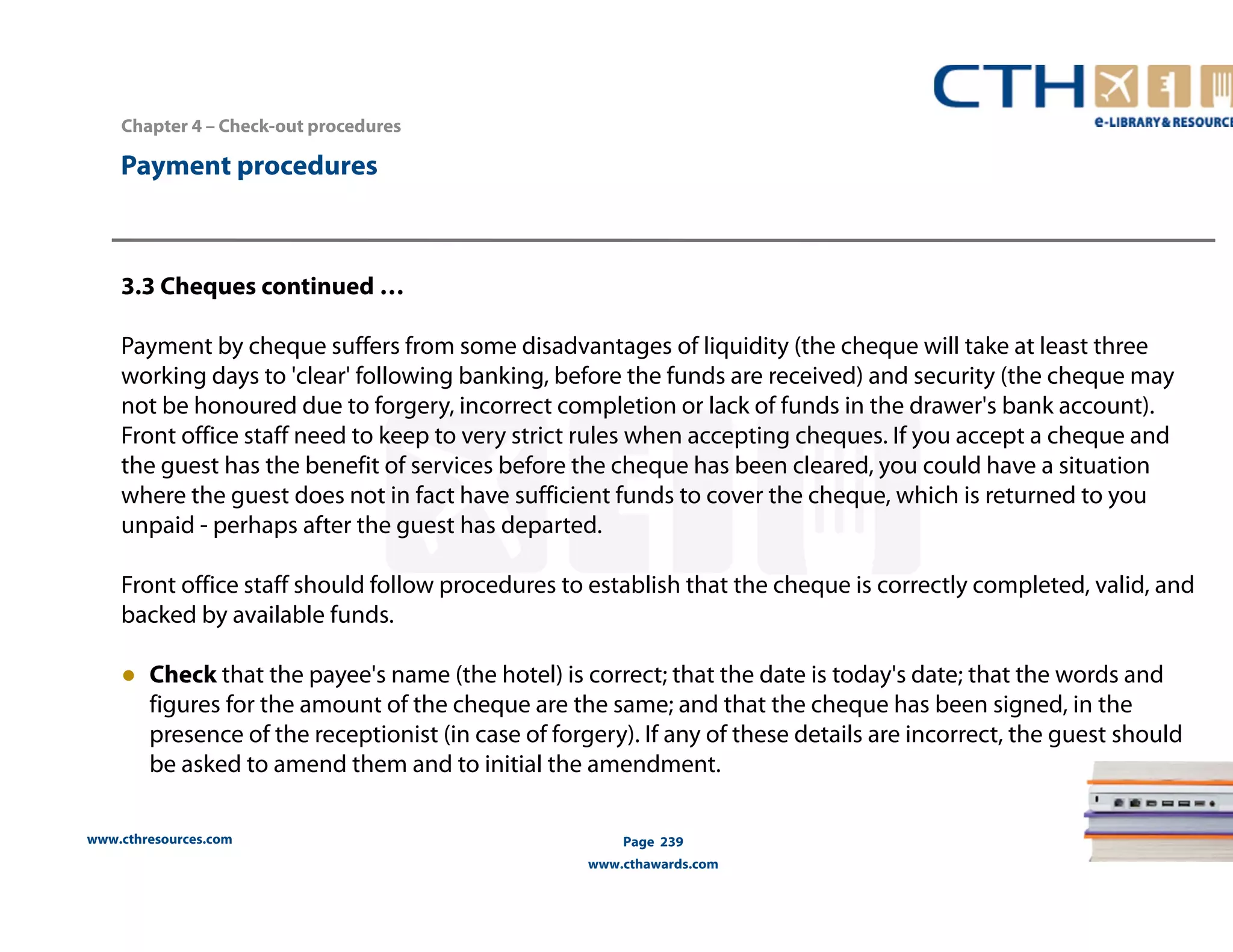 Chapter 4 – Check-out procedures 
www.cthresources.com 
Page 239 
www.cthawards.com 
Payment procedures 
3.3 Cheques continued … 
Payment by cheque suffers from some disadvantages of liquidity (the cheque will take at least three 
working days to 'clear' following banking, before the funds are received) and security (the cheque may 
not be honoured due to forgery, incorrect completion or lack of funds in the drawer's bank account). 
Front office staff need to keep to very strict rules when accepting cheques. If you accept a cheque and 
the guest has the benefit of services before the cheque has been cleared, you could have a situation 
where the guest does not in fact have sufficient funds to cover the cheque, which is returned to you 
unpaid - perhaps after the guest has departed. 
Front office staff should follow procedures to establish that the cheque is correctly completed, valid, and 
backed by available funds. 
● Check that the payee's name (the hotel) is correct; that the date is today's date; that the words and 
figures for the amount of the cheque are the same; and that the cheque has been signed, in the 
presence of the receptionist (in case of forgery). If any of these details are incorrect, the guest should 
be asked to amend them and to initial the amendment. 
 